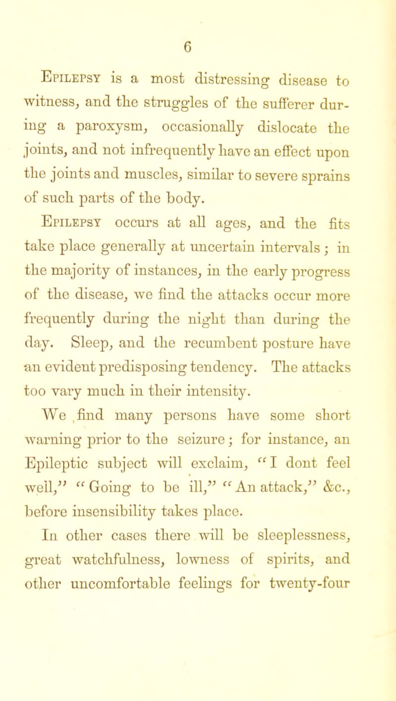 Epilepsy is a most distressing disease to witness, and tlie struggles of the sufferer dur- ing a paroxysm, occasionally dislocate tlie joints, and not infrequently have an effect upon the joints and muscles, similar to severe sprains of such parts of the body. Epilepsy occurs at all ages, and the fits take place generally at uncertain intervals; in the majority of instances, in the early progress of the disease, Ave find the attacks occur more frequently during the night than during the day. Sleep, and the recumbent posture have an evident predisposing tendency. The attacks too vary much in their intensity. We find many persons have some short warning prior to the seizure; for instance, an Epileptic subject will exclaim, I dont feel well, Going to be ill, An attack, &c., before insensibility takes place. In other cases there will be sleeplessness, great watchfulness, lowness of spirits, and other uncomfortable feelings for twenty-four