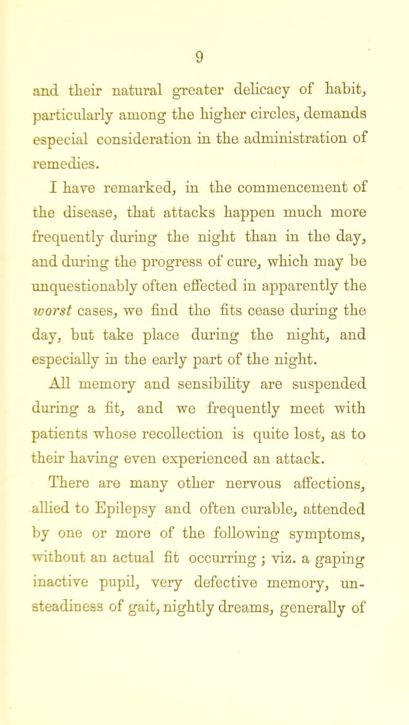 and their natural greater delicacy of habit, particularly among the higher circleSj demands especial consideration ia the administration of remedies. I have remarked, in the commencement of the disease, that attacks happen much more frequently during the night than in the day, and during the progress of cure, which may be unquestionably often effected in apparently the worst cases, we find the fits cease during the day, but take place dinging the night, and especially in the early part of the night. All memory and sensibihty are suspended during a fit, and we frequently meet with patients whose recollection is quite lost, as to their having even experienced an attack. There are many other nervous affections, allied to Epilepsy and often curable, attended by one or more of the following symptoms, without an actual fit occurring j viz. a gaping inactive pupil, very defective memory, un- steadiness of gait, nightly dreams, generally of