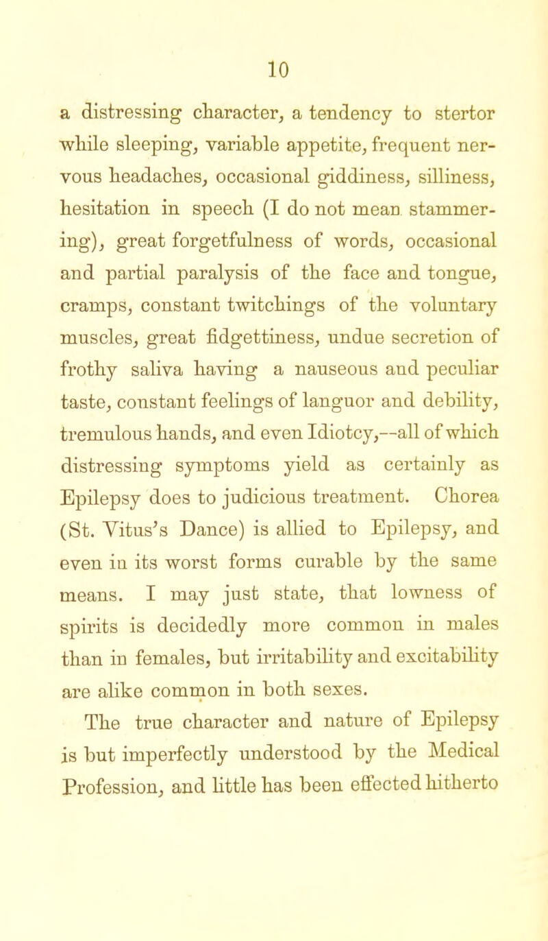 a distressing character, a tendency to stertor wliile sleeping, variable appetite, frequent ner- vous headaches, occasional giddiness, silliness, hesitation in speech (I do not mean stammer- ing), great forgetfulness of words, occasional and partial paralysis of the face and tongue, cramps, constant twitchings of the voluntary muscles, great fidgettiness, undue secretion of frothy saliva having a nauseous and peculiar taste, constant feelings of languor and debility, tremulous hands, and even Idiotcy,—all of which distressing symptoms yield as certainly as Epilepsy does to judicious treatment. Chorea (St. Yitus's Dance) is allied to Epilepsy, and even in its worst forms curable by the same means. I may just state, that lowness of spirits is decidedly more common in males than in females, but irritability and excitability are alike comnion in both sexes. The true character and nature of Epilepsy is but imperfectly understood by the Medical Profession, and Uttle has been effected hitherto