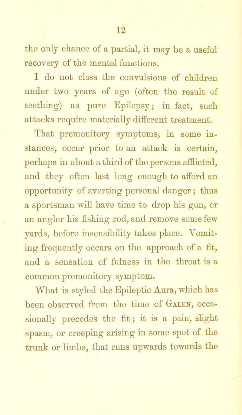 the only chance of a partial, it may be a useful recovery of the mental functions. I do not class the convulsions of children under two years of age (often the result of teething) as pure Epilepsy; in fact, such attacks require materially different treatment. That premonitory symptoms, in some in- stances, occur prior to an attack is certain, perhaps in about a third of the persons afflicted, and they often last long enough to aflPord an opportunity of averting personal danger; thus a sportsman will have time to drop his gun, or an angler his fishing rod, and remove some few yards, before insensibihty takes place. Vomit- ing frequently occurs on the approach of a fit, and a sensation of fulness in the throat is a common premonitory symptom. What is styled the Epileptic Aura, which has been observed from the time of Galen, occa- sionally precedes the fit; it is a pain, shght spasm, or creeping arising in some spot of the trunk or limbs, that runs upwards towards the