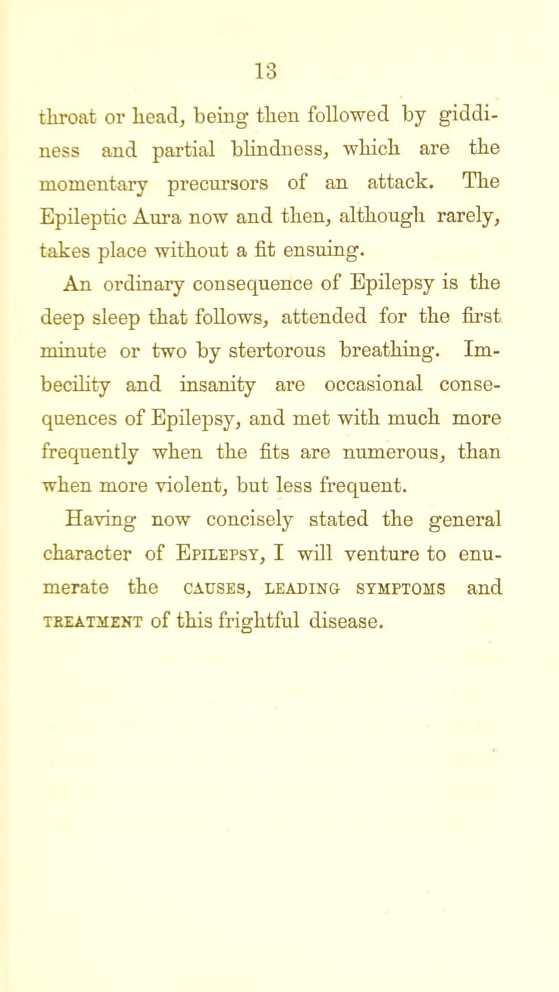 throat or head, being then followed by giddi- ness and partial blindness, which are the momentary precursors of an attack. The Epileptic Aura now and then, although rarely, takes place without a fit ensuing. An ordinary consequence of Epilepsy is the deep sleep that follows, attended for the first minute or two by stertorous breathing. Im- becility and insanity are occasional conse- quences of Epilepsy, and met with much more frequently when the fits are numerous, than when more violent, but less frequent. Having now concisely stated the general character of Epilepsy, I will venture to enu- merate the causes, leading symptoms and TEEATMEKT of this frightful disease.