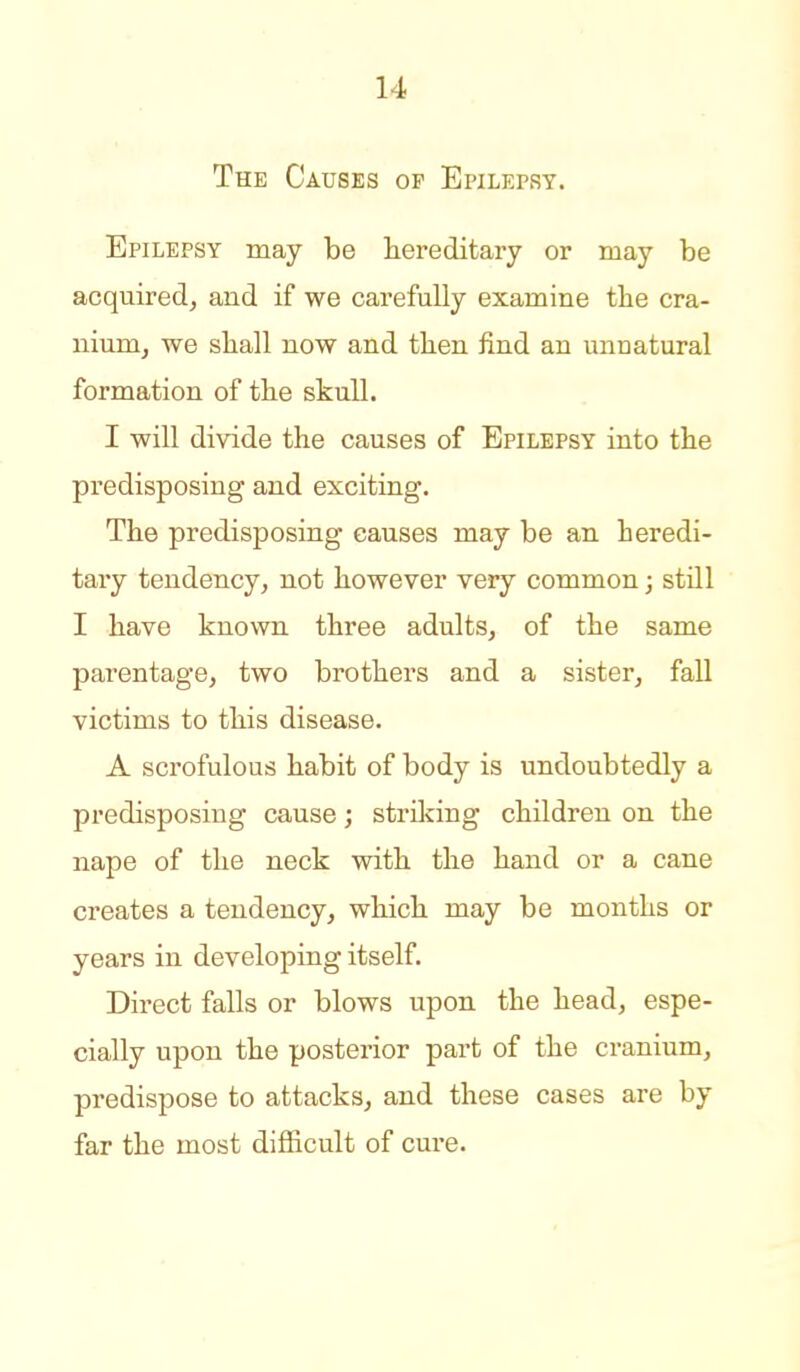 The Causes of Epilepsy. Epilepsy may be hereditary or may be acquired^ and if we carefully examine tlie cra- nium, we stall now and then find an unnatural formation of the skull. I will divide the causes of Epilepsy into the predisposing and exciting. The predisposing causes may be an heredi- tary tendency, not however very common; still I have known three adults, of the same parentage, two brothers and a sister, fall victims to this disease. A scrofulous habit of body is undoubtedly a predisposing cause; striking children on the nape of the neck with the hand or a cane creates a tendency, which may be months or years in developing itself. Direct falls or blows upon the head, espe- cially upon the posterior part of the cranium, predispose to attacks, and these cases are by far the most difficult of cure.