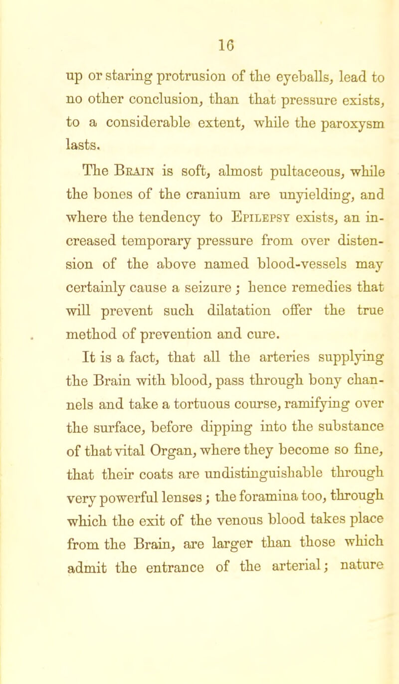 up or staring protrusion of tlie eyeballs^ lead to no other conclusion, tlian that pressure exists, to a considerable extent, while the paroxysm lasts. The Beain is soft, almost pultaceous, while the bones of the cranium are unyielding, and where the tendency to Epilepsy exists, an in- creased temporary pressure from over disten- sion of the above named blood-vessels may certainly cause a seizure ; hence remedies that will prevent such dilatation offer the true method of prevention and cure. It is a fact, that all the arteries supplying the Brain with blood, pass through bony chan- nels and take a tortuous course, ramifying over the surface, before dipping into the substance of that vital Organ, where they become so fine, that their coats are undistinguishable through very powerful lenses; the foramina too, through which the exit of the venous blood takes place from the Brain, are larger than those which admit the entrance of the arterial; nature