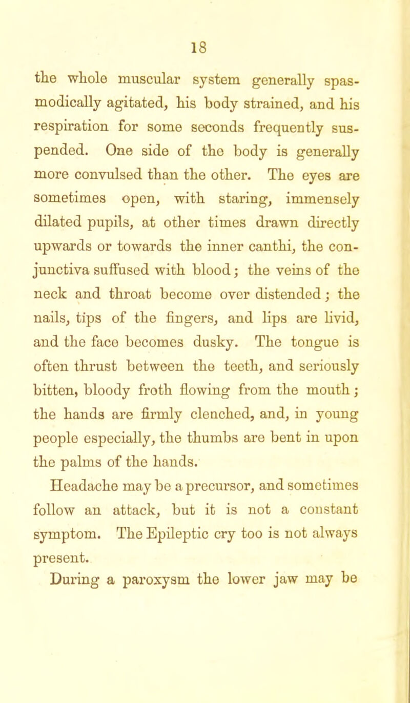 the whole muscular system generally spas- modically agitated, his body strained, and his respiration for some seconds frequently sus- pended. One side of the body is generally more convulsed than the other. The eyes are sometimes open, with staring, immensely dilated pupils, at other times drawn directly upwards or towards the inner canthi, the con- junctiva suffused with blood; the veins of the neck and throat become over distended; the nails, tips of the fingers, and lips are livid, and the face becomes dusky. The tongue is often thrust between the teeth, and seriously bitten, bloody froth flowing from the mouth; the hands are firmly clenched, and, in young people especially, the thumbs are bent in upon the palms of the hands. Headache may be a precursor, and sometimes follow an attack, but it is not a constant symptom. The Epileptic cry too is not always present. Dui'ing a paroxysm the lower jaw may be