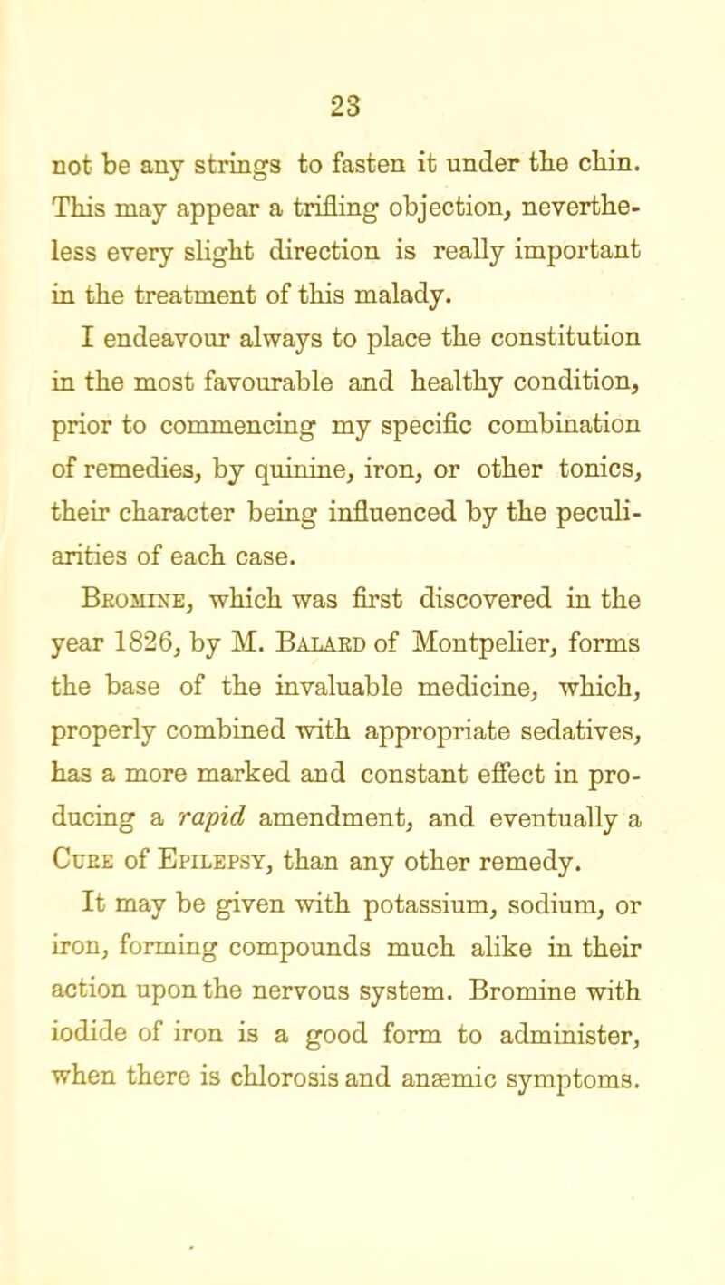 not be any strings to fasten it under tlie cliin. Tliis may appear a trifling objection, neverthe- less every slight direction is really important in the treatment of this malady. I endeavour always to place the constitution in the most favourable and healthy condition, prior to commencing my specific combination of remedies, by quinine, iron, or other tonics, their character being influenced by the peculi- arities of each case. BEOiiixE, which was first discovered in the year 1826, by M. Balaed of Montpelier, forms the base of the invaluable medicine, which, properly combined with appropriate sedatives, has a more marked and constant effect in pro- ducing a rapid amendment, and eventually a CuEE of Epilepsy, than any other remedy. It may be given with potassium, sodium, or iron, forming compounds much alike in their action upon the nervous system. Bromine with iodide of iron is a good form to administer, when there is chlorosis and anaemic symptoms.