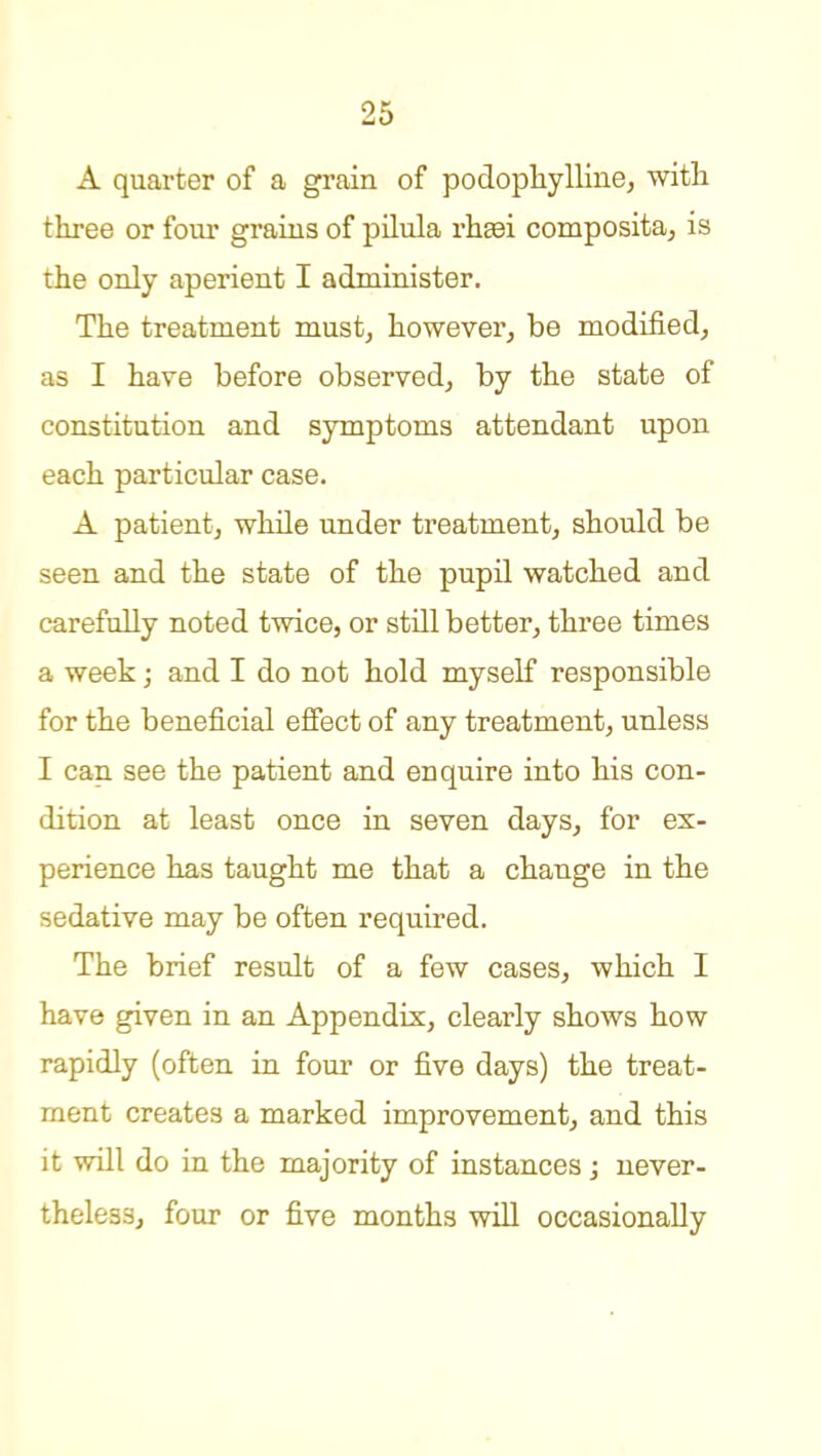 A quarter of a grain of podopliylline, witli three or four grains of pilula rheei composita, is the only aperient I administer. The treatment must^ however, be modified, as I have before observed, by the state of constitution and symptoms attendant upon each particular case. A patient, while under treatment, should be seen and the state of the pupil watched and carefully noted twice, or still better, three times a week; and I do not hold myself responsible for the beneficial effect of any treatment, unless I can see the patient and enquire into his con- dition at least once in seven days, for ex- perience has taught me that a change in the sedative may be often required. The brief result of a few cases, which I have given in an Appendix, clearly shows how rapidly (often in foui* or five days) the treat- ment creates a marked improvement, and this it will do in the majority of instances; never- theless, four or five months will occasionally