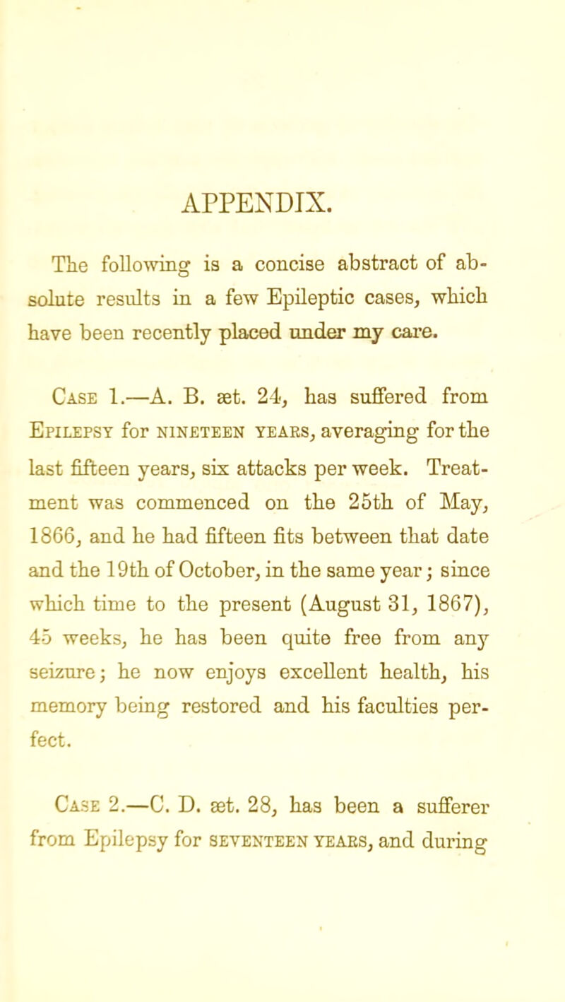 APPENDIX. The foUo'wiiig is a concise abstract of ab- solute results in a few Epileptic cases, wliicli have been recently placed under my care. Case 1.—A. B. set. 24, has suffered from Epilepsy for nineteen years, averaging for the last fifteen years, six attacks per week. Treat- ment was commenced on the 25th of May, 1866, and he had fifteen fits between that date and the 19th of October, in the same year; since which time to the present (August 31, 1867), 45 weeks, he has been quite free from any seizure; he now enjoys excellent health, his memory being restored and his faculties per- fect. Case 2.—C. D. aet. 28, has been a sufferer from Epilepsy for seventeen yeaes, and during I