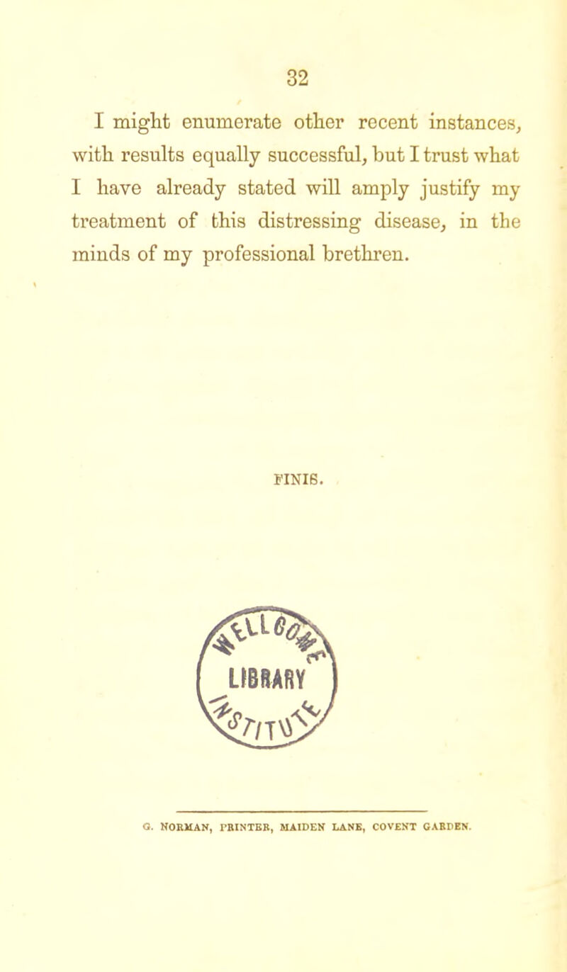 I might enumerate other recent instances, with results equally successful, but I trust what I have already stated will amply justify my treatment of this distressing disease^ in the minds of my professional brethren. FINI6. O. HORMAN, rBINTBB, MAIDEN LANK, COVENT GABDEN.