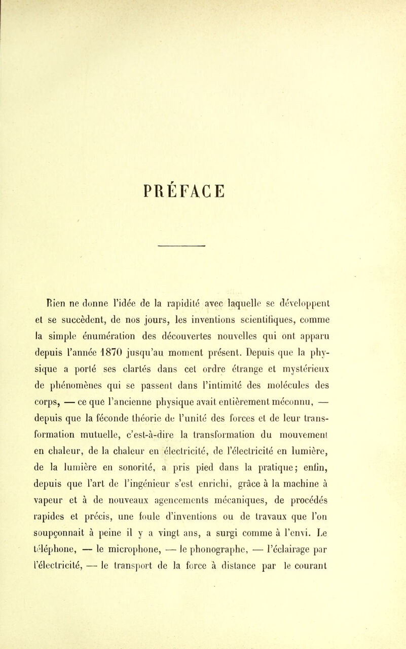 PRÉFACE Flien ne donne l'idée de la rapidité avec laquelle se développent et se succèdent, de nos jours, les inventions scientifiques, comme la simple énumération des découvertes nouvelles qui ont apparu depuis l'année 1870 jusqu'au moment présent. Depuis que la phy- sique a porlé ses clartés dans cet ordre étrange et mystérieux de phénomènes qui se passent dans l'intimité des molécules des corps, —ce que l'ancienne physique avait entièrement méconnu, — depuis que la féconde théorie de l'unité des forces et de leur trans- formation mutuelle, c'est-à-dire la transformation du mouvement en chaleur, de la chaleur en électricité, de l'électricité en lumière, de la lumière en sonorité, a pris pied dans la pratique; enfin, depuis que l'art de l'ingénieur s'est enrichi, grâce à la machine à vapeur et à de nouveaux agencements mécaniques, de procédés rapides et précis, une foule d'inventions ou de travaux que l'on soupçonnait à peine il y a vingt ans, a surgi comme à l'envi. Le téléphone, — le microphone, — le phonographe, — l'éclairage par l'électricité, — le transport de la force à distance par le courant