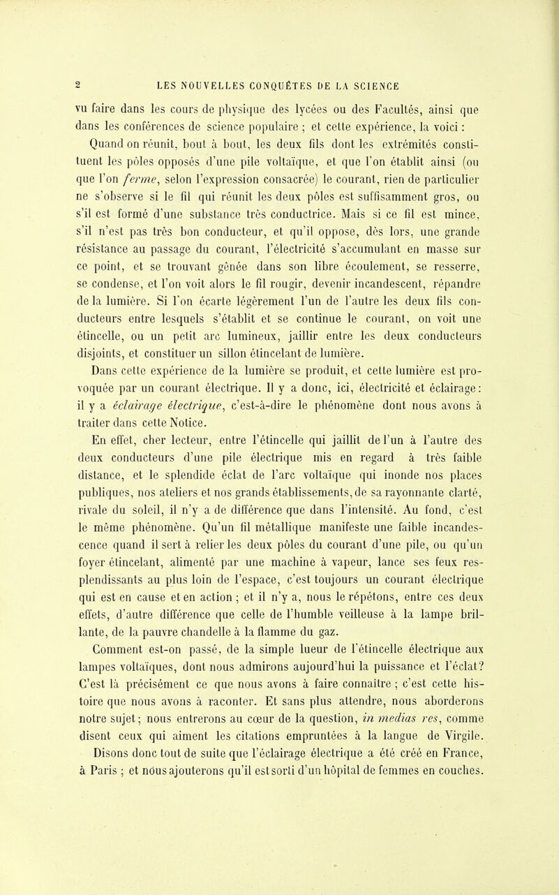 vu faire dans les cours de physique des lycées ou des Facultés, ainsi que dans les conférences de science populaire ; et cette expérience, la voici : Quand on réunit, bout à bout, les deux fds dont les extrémités consti- tuent les pôles opposés d'une pile voltaïque, et que l'on établit ainsi (ou que l'on ferme, selon l'expression consacrée) le courant, rien de particulier ne s'observe si le fil qui réunit les deux pôles est suffisamment gros, ou s'il est formé d'une substance très conductrice. Mais si ce fil est mince, s'il n'est pas très bon conducteur, et qu'il oppose, dès lors, une grande résistance au passage du courant, l'électricité s'accumulant en masse sur ce point, et se trouvant gênée dans son libre écoulement, se resserre, se condense, et l'on voit alors le fil rougir, devenir incandescent, répandre de la lumière. Si Ton écarte légèrement l'un de l'autre les deux fils con- ducteurs entre lesquels s'établit et se continue le courant, on voit une étincelle, ou un petit arc lumineux, jaillir entre les deux conducteurs disjoints, et constituer un sillon étincelant de lumière. Dans cette expérience de la lumière se produit, et cette lumière est pro- voquée par un courant électrique. Il y a donc, ici, électricité et éclairage: il y a éclairage électrique, c'est-à-dire le phénomène dont nous avons à traiter dans cette Notice. En effet, cher lecteur, entre l'étincelle qui jaillit de l'un à l'autre des deux conducteurs d'une pile électrique mis en regard à très faible distance, et le splendide éclat de l'arc voltaïque qui inonde nos places publiques, nos ateliers et nos grands établissements, de sa rayonnante clarté, rivale du soleil, il n'y a de différence que dans l'intensité. Au fond, c'est le même phénomène. Qu'un fil métallique manifeste une faible incandes- cence quand il sert à relier les deux pôles du courant d'une pile, ou qu'un foyer étincelant, alimenté par une machine à vapeur, lance ses feux res- plendissants au plus loin de l'espace, c'est toujours un courant électrique qui est en cause et en action ; et il n'y a, nous le répétons, entre ces deux effets, d'autre différence que celle de l'humble veilleuse à la lampe bril- lante, de la pauvre chandelle à la flamme du gaz. Gomment est-on passé, de la simple lueur de l'étincelle électrique aux lampes voltaïques, dont nous admirons aujourd'hui la puissance et l'éclat? C'est là précisément ce que nous avons à faire connaître ; c'est cette his- toire que nous avons à raconter. Et sans plus attendre, nous aborderons notre sujet; nous entrerons au cœur de la question, in médias res, comme disent ceux qui aiment les citations empruntées à la langue de Virgile. Disons donc tout de suite que l'éclairage électrique a été créé en France, à Paris ; et nous ajouterons qu'il est sorti d'un hôpital de femmes en couches.