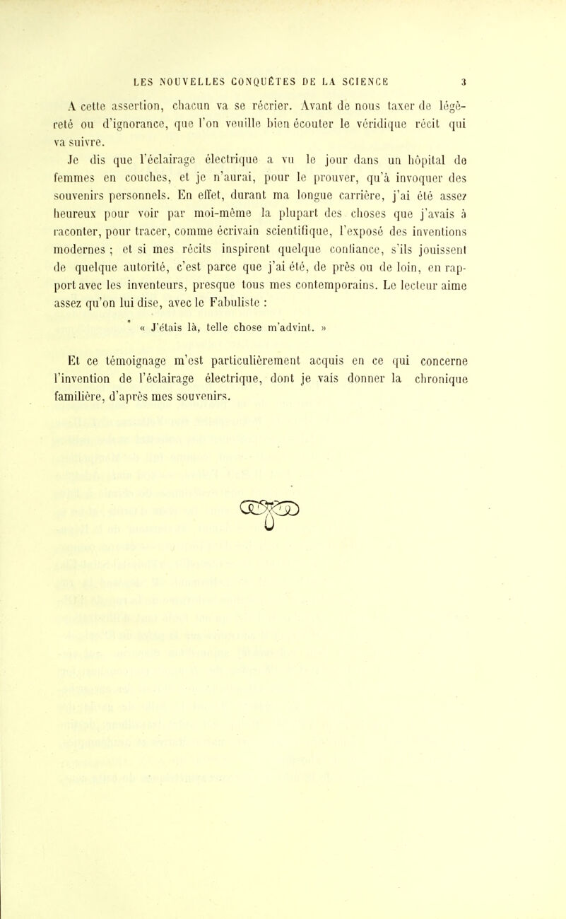 A cette assertion, chacun va se récrier. Avant de nous taxer de légè- reté ou d'ignorance, que l'on veuille bien écouter le véridique récit qui va suivre. Je dis que l'éclairage électrique a vu le jour dans un hôpital de femmes en couches, et je n'aurai, pour le prouver, qu'à invoquer des souvenirs personnels. En effet, durant ma longue carrière, j'ai été assez heureux pour voir par moi-même la plupart des choses que j'avais à raconter, pour tracer, comme écrivain scientifique, l'exposé des inventions modernes ; et si mes récits inspirent quelque conliance, s'ils jouissent de quelque autorité, c'est parce que j'ai été, de près ou de loin, en rap- port avec les inventeurs, presque tous mes contemporains. Le lecteur aime assez qu'on lui dise, avec le Fabuliste : Et ce témoignage m'est particulièrement acquis en ce qui concerne l'invention de l'éclairage électrique, dont je vais donner la chronique familière, d'après mes souvenirs. « J'étais là, telle chose m'advint. »