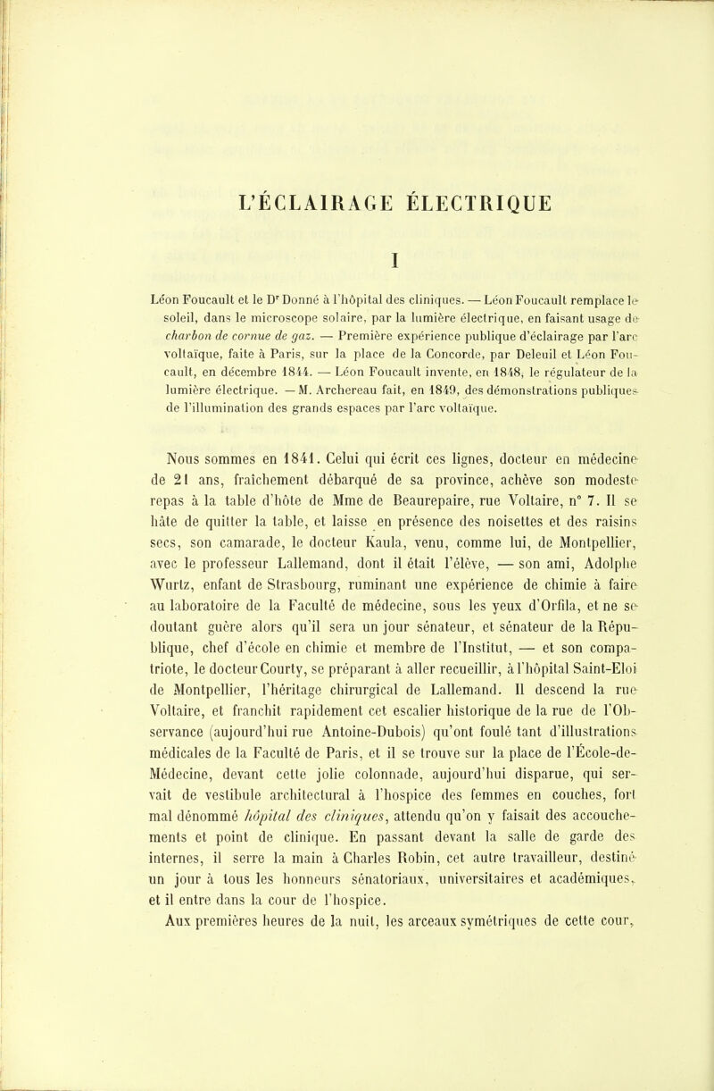 L'ÉCLAIRAGE ÉLECTRIQUE I Léon Foucault et le Dr Donné à l'hôpital des cliniques. — Léon Foucault remplace le soleil, dans le microscope solaire, par la lumière électrique, en faisant usage de charbon de cornue de gaz. — Première expérience publique d'éclairage par l'arc voltaïque, faite à Paris, sur la place de la Concorde, par Deleuil et Léon Fou- cault, en décembre 1814. — Léon Foucault invente, en 1818, le régulateur de la lumière électrique. —M. Archereau fait, en 1849, des démonstrations publiques de l'illumination des grands espaces par l'arc voltaïque. Nous sommes en 1841. Celui qui écrit ces lignes, docteur en médecine de 21 ans, fraîchement débarqué de sa province, achève son modeste repas à la table d'hôte de Mme de Beaurepaire, rue Voltaire, n° 7. Il se hâte de quitter la table, et laisse en présence des noisettes et des raisins secs, son camarade, le docteur Kaula, venu, comme lui, de Montpellier, avec le professeur Lallemand, dont il était l'élève, — son ami, Adolphe Wurlz, enfant de Strasbourg, ruminant une expérience de chimie à faire au laboratoire de la Faculté de médecine, sous les yeux d'Orfila, et ne se- doutant guère alors qu'il sera un jour sénateur, et sénateur de la Répu- blique, chef d'école en chimie et membre de l'Institut, — et son compa- triote, le docteur Courty, se préparant à aller recueillir, à l'hôpital Saint-Eloi de Montpellier, l'héritage chirurgical de Lallemand. Il descend la rue Voltaire, et franchit rapidement cet escalier historique de la rue de l'Ob- servance (aujourd'hui rue Antoine-Dubois) qu'ont foulé tant d'illustrations médicales de la Faculté de Paris, et il se trouve sur la place de l'École-de- Médecine, devant cette jolie colonnade, aujourd'hui disparue, qui ser- vait de vestibule architectural à l'hospice des femmes en couches, forl mal dénommé hôpital des cliniques, attendu qu'on y faisait des accouche- ments et point de clinique. En passant devant la salle de garde des internes, il serre la main à Charles Robin, cet autre travailleur, destiné- un jour à tous les honneurs sénatoriaux, universitaires et académiques,, et il entre dans la cour de l'hospice. Aux premières heures de la nuit, les arceaux symétriques de cette cour,