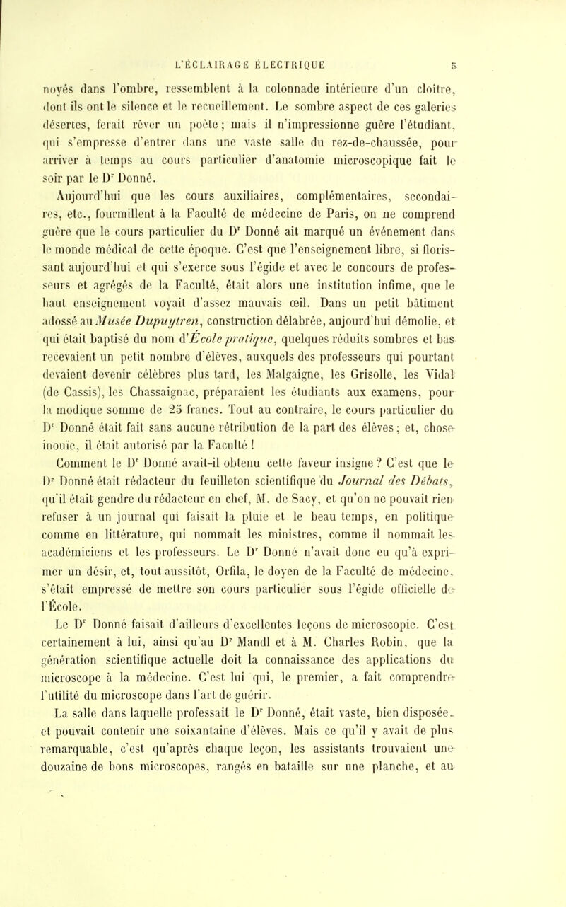 noyés dans l'ombre, ressemblent à la colonnade intérieure d'un cloître, dont ils ont le silence et le recueillement. Le sombre aspect de ces galeries désertes, ferait rêver un poète; mais il n'impressionne guère l'étudiant, qui s'empresse d'entrer dans une vaste salle du rez-de-chaussée, pour arriver a temps au cours particulier d'anatomie microscopique fait le soir par le Dr Donné. Aujourd'hui que les cours auxiliaires, complémentaires, secondai- res, etc., fourmillent à la Faculté de médecine de Paris, on ne comprend guère que le cours particulier du Dr Donné ait marqué un événement dans le monde médical de cette époque. C'est que l'enseignement libre, si floris- sant aujourd'hui et qui s'exerce sous l'égide et avec le concours de profes- seurs et agrégés de la Faculté, était alors une institution infime, que le haut enseignement voyait d'assez mauvais œil. Dans un petit bâtiment adossé m.Blusée Dupuytren, construction délabrée, aujourd'hui démolie, et qui était baptisé du nom Ecole pratique, quelques réduits sombres et bas recevaient un petit nombre d'élèves, auxquels des professeurs qui pourtant devaient devenir célèbres plus tard, les Malgaigne, les Grisolle, les Vidal (de Cassis), les Chassaignac, préparaient les étudiants aux examens, pour la modique somme de 25 francs. Tout au contraire, le cours particulier du l)r Donné était fait sans aucune rétribution de la part des élèves; et, chose inouïe, il était autorisé par la Faculté ! Comment le Dr Donné avait-il obtenu cette faveur insigne ? C'est que le Dr Donné était rédacteur du feuilleton scientifique du Journal des Débats, qu'il était gendre du rédacteur en chef, M. de Sacy, et qu'on ne pouvait rien refuser à un journal qui faisait la pluie et le beau temps, en politique comme en littérature, qui nommait les ministres, comme il nommait les académiciens et les professeurs. Le Dr Donné n'avait donc eu qu'à expri- mer un désir, et, tout aussitôt, Orfila, le doyen de la Faculté de médecine, s'était empressé de mettre son cours particulier sous l'égide officielle de l'École. Le Dr Donné faisait d'ailleurs d'excellentes leçons de microscopie. C'est certainement à lui, ainsi qu'au Dr Mandl et à M. Charles Robin, que la génération scientifique actuelle doit la connaissance des applications du microscope à la médecine. C'est lui qui, le premier, a fait comprendre- l'utilité du microscope dans l'art de guérir. La salle dans laquelle professait le Dr Donné, était vaste, bien disposée, et pouvait contenir une soixantaine d'élèves. Mais ce qu'il y avait de plus remarquable, c'est qu'après chaque leçon, les assistants trouvaient une douzaine de bons microscopes, rangés en bataille sur une planche, et au-