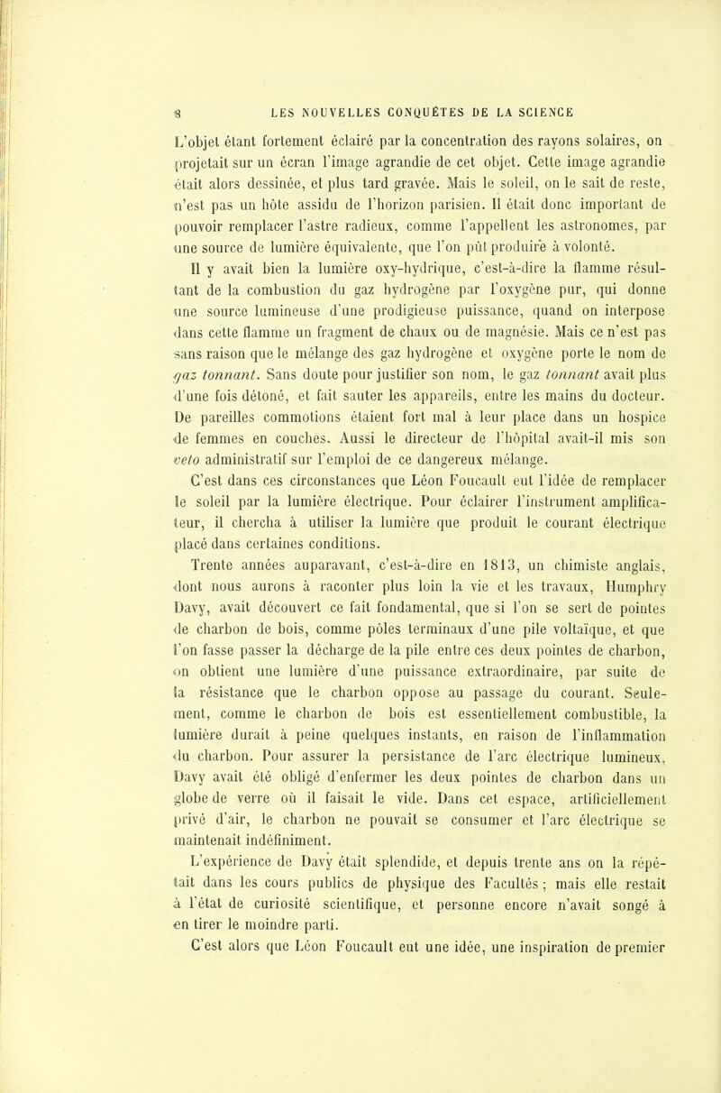 L'objet étant fortement éclairé par la concentration des rayons solaires, on projetait sur un écran l'image agrandie de cet objet. Cette image agrandie était alors dessinée, et plus tard gravée. Mais le soleil, on le sait de reste, n'est pas un hôte assidu de l'horizon parisien. Il était donc important de pouvoir remplacer l'astre radieux, comme l'appellent les astronomes, par une source de lumière équivalente, que l'on pût produire à volonté. Il y avait bien la lumière oxy-hydrique, c'est-à-dire la flamme résul- tant de la combustion do gaz hydrogène par l'oxygène pur, qui donne une source lumineuse d'une prodigieuse puissance, quand on interpose dans cette flamme un fragment de chaux ou de magnésie. Mais ce n'est pas sans raison que le mélange des gaz hydrogène et oxygène porte le nom de ■gaz tonnant. Sans doute pour justifier son nom, le gaz tonnant avait plus d'une fois détoné, et fait sauter les appareils, entre les mains du docteur. De pareilles commotions étaient fort mal à leur place dans un hospice de femmes en couches. Aussi le directeur de l'hôpital avait-il mis son veto administratif sur l'emploi de ce dangereux mélange. C'est dans ces circonstances que Léon Foucault eut l'idée de remplacer le soleil par la lumière électrique. Pour éclairer l'instrument amplifica- teur, il chercha à utiliser la lumière que produit le courant électrique placé dans certaines conditions. Trente années auparavant, c'est-à-dire en 1813, un chimiste anglais, •dont nous aurons à raconter plus loin la vie et les travaux, Humphry Davy, avait découvert ce fait fondamental, que si l'on se sert de pointes de charbon de bois, comme pôles terminaux d'une pile voltaïque, et que l'on fasse passer la décharge de la pile entre ces deux pointes de charbon, on obtient une lumière d'une puissance extraordinaire, par suite de la résistance que le charbon oppose au passage du courant. Seule- ment, comme le charbon de bois est essentiellement combustible, la lumière durait à peine quelques instants, en raison de l'inflammation du charbon. Pour assurer la persistance de l'arc électrique lumineux, Davy avait été obligé d'enfermer les deux pointes de charbon dans un globe de verre où il faisait le vide. Dans cet espace, artificiellement privé d'air, le charbon ne pouvait se consumer et l'arc électrique se maintenait indéfiniment. L'expérience de Davy était splendide, et depuis trente ans on la répé- tait dans les cours publics de physique des Facultés ; mais elle restait à l'état de curiosité scientifique, et personne encore n'avait songé à en tirer le moindre parti. C'est alors que Léon Foucault eut une idée, une inspiration de premier