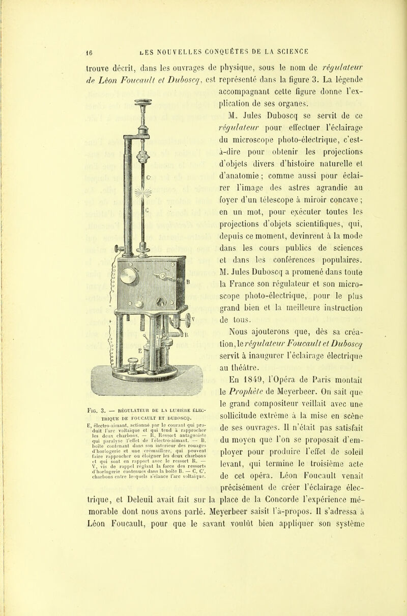 trouve décrit, dans les ouvrages de de Léon Foucault et Duboscq. est FlG. 3. — RÉGULATEUR DE LA LUMIÈRE ÉLEC- THIQUE DE FOUCAULT ET DUBOSCQ. E, électro-aimant, actionné par le courant qui pro- duit l'arc voltaïque et qui tend ù rapprocher les deux charbons. — R, Ressort antagoniste qui paralyse l'effet de 1 électro-aimant. — B, boite contenant dans son intérieur des rouages d'horlogerie et une crémaillère, qui peuvent faire rapprocher ou éloigner les deux charbons et qui sont en rapport avec le ressort R. — V, vis de rappel réglant la force des ressorts d'horlogerie contenues dans la boîte B. — C, C, charbons entre lesquels s'élance l'arc voltaïque. trique, et Deleuil avait fait sur morable dont nous avons parlé. Léon Foucault, pour que le s physique, sous le nom de régulateur représenté dans la figure 3. La légende accompagnant celte figure donne l'ex- plication de ses organes. M. Jules Duboscq se servit de ce régulateur pour effectuer l'éclairage du microscope photo-électrique, c'est- à-dire pour obtenir les projections d'objets divers d'histoire naturelle et d'anatomie ; comme aussi pour éclai- rer l'image des astres agrandie au foyer d'un télescope à miroir concave ; en un mot, pour exécuter toutes les projections d'objets scientifiques, qui, depuis ce moment, devinrent à la mode dans les cours publics de sciences et dans les conférences populaires. M. Jules Duboscq a promené dans toute la France son régulateur et son micro- scope photo-électrique, pour le plus grand bien et la meilleure instruction de tous. Nous ajouterons que, dès sa créa- tion , le régulateur Foucault et Duboscq servit à inaugurer l'éclairage électrique au théâtre. En 1849, l'Opéra de Paris montait le Prophète de Meyerbeer. On sait que le grand compositeur veillait avec une sollicitude extrême à la mise en scène de ses ouvrages. Il n'était pas satisfait du moyen que l'on se proposait d'em- ployer pour produire l'effet de soleil levant, qui termine le troisième acte de cet opéra. Léon Foucault venait précisément de créer l'éclairage élec- la place de la Concorde l'expérience mé- Meyerbeer saisit l'à-propos. Il s'adressa h ivant voulût bien appliquer son système