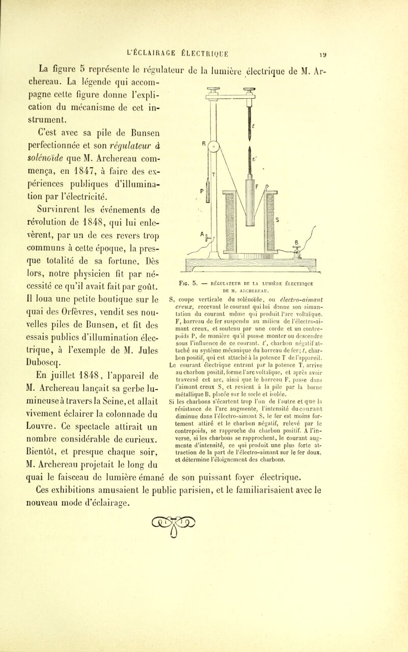 La figure 5 représente le régulateur de la lumière électrique de M. Ar- chereau. La légende qui accom- pagne celte figure donne l'expli- cation du mécanisme de cet in- strument. C'est avec sa pile de Bunsen perfectionnée et son régulateur à solénoïde que M. Archereau com- mença, en 1847, à faire des ex- périences publiques d'illumina- tion par l'électricité. Survinrent les événements de révolution de 1848, qui lui enle- vèrent, par un de ces revers trop communs à cette époque, la pres- que totalité de sa fortune. Dès lors, notre physicien fit par né- cessité ce qu'il avait fait par goût. 11 loua une petite boutique sur le quai des Orfèvres, vendit ses nou- velles piles de Bunsen, et fit des essais publics d'illumination élec- trique, à l'exemple de M. Jules Duboscq. En juillet 1848, l'appareil de M. Archereau lançait sa gerbe lu- mineuse à travers la Seine, et allait vivement éclairer la colonnade du Louvre. Ce spectacle attirait un nombre considérable de curieux. Bientôt, et presque chaque soir, M. Archereau projetait le long du quai le faisceau de lumière émané Ces exhibitions amusaient le publ nouveau mode d'éclairage. FlG. 5. — RÉGULATEUR DE LA LUMIÈRE ÉLECTRIQUE DE M. AHCUEUEAU. S, coupe verticale du solénoïde, ou électro-aimant creux, recevant le courant qui lui donne son aiman- tation du courant même qui produit l'arc vollaïque. F, barreau de fer suspendu au milieu de lelectro-ai- mant creux, et soutenu par une corde et un contre- poids P, de manière qu'il puisse monter ou descendre sous l'influence de ce courant, t', charbon négatif at- taché au système mécanique du barreau de fer; t, char- bon positif, qui est attaché à la potence T de l'appareil. Le courant électrique entrant par la potence T, arrive au charbon positif, forme l'arc vollaïque, et après avoir traversé cet arc, ainsi que le barreau F, passe dans l'aimant creux S, et revient à la pile par la borne métallique B, placée sur le socle et isolée. Si les charbons s'écartent trop l'un de l'autre et que la résistance de l'arc augmente, l'intensité du courant diminue dans l'électro-aimant S, le fer est moins for- tement attiré et le charbon négatif, relevé par le contrepoids, se rapproche du charbon positif. A l'in- verse, si les charbons se rapprochent, le courant aug- mente d'intensité, ce qui produit une plus forte at- traction de la part de l'électro-aimant sur le fer doux, et détermine l'éloignement des charbons. de son puissant foyer électrique. ic parisien, et le familiarisaient avec le <33p>