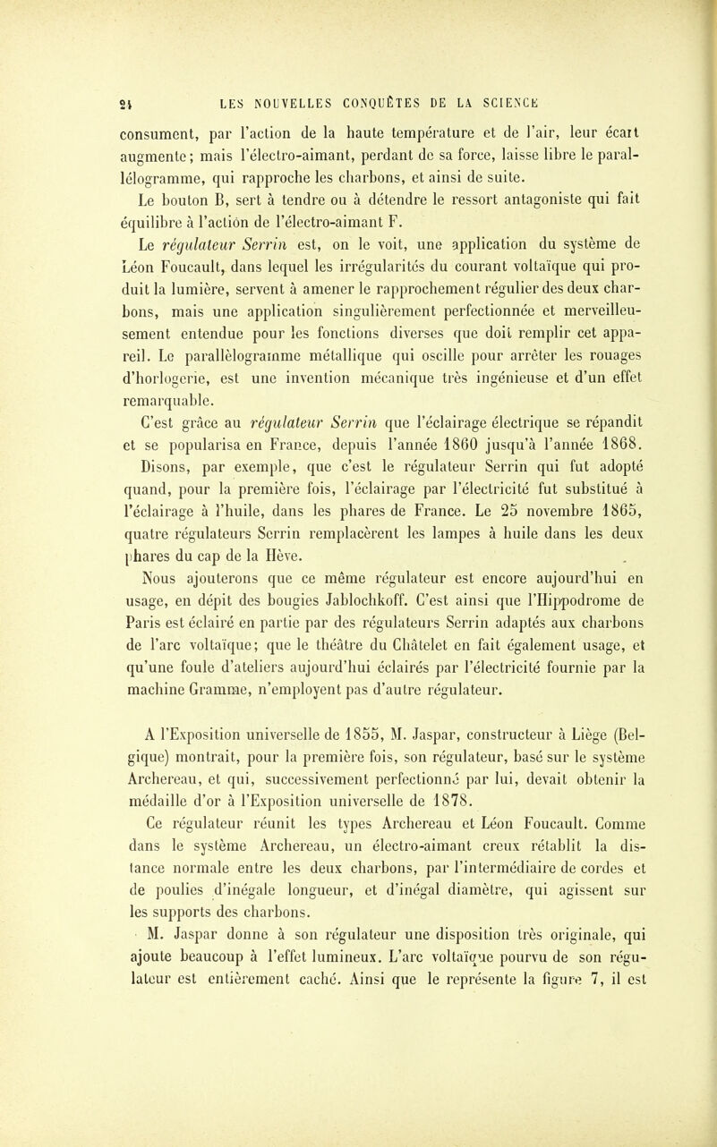 consument, par l'action de la haute température et de l'air, leur écart augmente ; mais l'électro-aimant, perdant de sa force, laisse libre le paral- lélogramme, qui rapproche les charbons, et ainsi de suite. Le bouton B, sert à tendre ou à détendre le ressort antagoniste qui fait équilibre à l'action de l'électro-aimant F. Le régulateur Serrin est, on le voit, une application du système de Léon Foucault, dans lequel les irrégularités du courant voltaïque qui pro- duit la lumière, servent à amener le rapprochement régulier des deux char- bons, mais une application singulièrement perfectionnée et merveilleu- sement entendue pour les fonctions diverses que doit remplir cet appa- reil. Le parallélogramme métallique qui oscille pour arrêter les rouages d'horlogerie, est une invention mécanique très ingénieuse et d'un effet remarquable. C'est grâce au régulateur Serrin que l'éclairage électrique se répandit et se popularisa en France, depuis l'année 1860 jusqu'à l'année 1868. Disons, par exemple, que c'est le régulateur Serrin qui fut adopté quand, pour la première fois, l'éclairage par l'électricité fut substitué à l'éclairage à l'huile, dans les phares de France. Le 25 novembre 1865, quatre régulateurs Serrin remplacèrent les lampes à huile dans les deux phares du cap de la Hève. Nous ajouterons que ce même régulateur est encore aujourd'hui en usage, en dépit des bougies Jablochkoff. C'est ainsi que l'Hippodrome de Paris est éclairé en partie par des régulateurs Serrin adaptés aux charbons de l'arc voltaïque; que le théâtre du Châtelet en fait également usage, et qu'une foule d'ateliers aujourd'hui éclairés par l'électricité fournie par la machine Gramme, n'employent pas d'autre régulateur. A l'Exposition universelle de 1855, M. Jaspar, constructeur à Liège (Bel- gique) montrait, pour la première fois, son régulateur, basé sur le système Archereau, et qui, successivement perfectionné par lui, devait obtenir la médaille d'or à l'Exposition universelle de 1878. Ce régulateur réunit les types Archereau et Léon Foucault. Comme dans le système Archereau, un électro-aimant creux rétablit la dis- tance normale entre les deux charbons, par l'intermédiaire de cordes et de poulies d'inégale longueur, et d'inégal diamètre, qui agissent sur les supports des charbons. M. Jaspar donne à son régulateur une disposition très originale, qui ajoute beaucoup à l'effet lumineux. L'arc voltaïque pourvu de son régu-