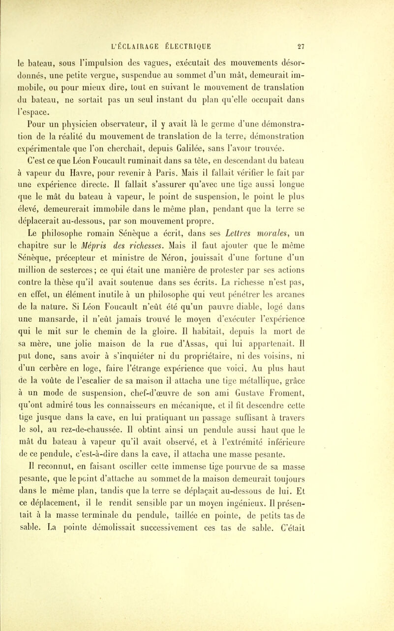 le bateau, sous l'impulsion des vagues, exécutait des mouvements désor- donnés, une petite vergue, suspendue au sommet d'un mât, demeurait im- mobile, ou pour mieux dire, tout en suivant le mouvement de translation du bateau, ne sortait pas un seul instant du plan qu'elle occupait dans l'espace. Pour un physicien observateur, il y avait là le germe d'une démonstra- tion de la réalité du mouvement de translation de la terre, démonstration expérimentale que l'on cherchait, depuis Galilée, sans l'avoir trouvée. C'est ce que Léon Foucault ruminait dans sa tête, en descendant du bateau à vapeur du Havre, pour revenir à Paris. Mais il fallait vérifier le fait par une expérience directe. Il fallait s'assurer qu'avec une tige aussi longue que le mât du bateau à vapeur, le point de suspension, le point le plus élevé, demeurerait immobile dans le même plan, pendant que la terre se déplacerait au-dessous, par son mouvement propre. Le philosophe romain Sénèque a écrit, dans ses Lettres morales, un chapitre sur le Mépris des richesses. Mais il faut ajouter que le même Sénèque, précepteur et ministre de Néron, jouissait d'une fortune d'un million de sesterces ; ce qui était une manière de protester par ses actions contre la thèse qu'il avait soutenue dans ses écrits. La richesse n'est pas, en effet, un élément inutile à un philosophe qui veut pénétrer les arcanes de la nature. Si Léon Foucault n'eût été qu'un pauvre diable, logé dans une mansarde, il n'eût jamais trouvé le moyen d'exécuter l'expérience qui le mit sur le chemin de la gloire. Il habitait, depuis la mort de sa mère, une jolie maison de la rue d'Assas, qui lui appartenait. Il put donc, sans avoir à s'inquiéter ni du propriétaire, ni des voisins, ni d'un cerbère en loge, faire l'étrange expérience que voici. Au plus haut de la voûte de l'escalier de sa maison il attacha une tige métallique, grâce à un mode de suspension, chef-d'œuvre de son ami Gustave Froment, qu'ont admiré tous les connaisseurs en mécanique, et il fit descendre cette tige jusque dans la cave, en lui pratiquant un passage suffisant à travers le sol, au rez-de-chaussée. Il obtint ainsi un pendule aussi haut que le mât du bateau à vapeur qu'il avait observé, et à l'extrémité inférieure de ce pendule, c'est-à-dire dans la cave, il attacha une masse pesante. Il reconnut, en faisant osciller cette immense tige pourvue de sa masse pesante, que le point d'attache au sommet de la maison demeurait toujours dans le même plan, tandis que la terre se déplaçait au-dessous de lui. Et ce déplacement, il le rendit sensible par un moyen ingénieux. Il présen- tait à la masse terminale du pendule, taillée en pointe, de petits tas de sable. La pointe démolissait successivement ces tas de sable. C'était