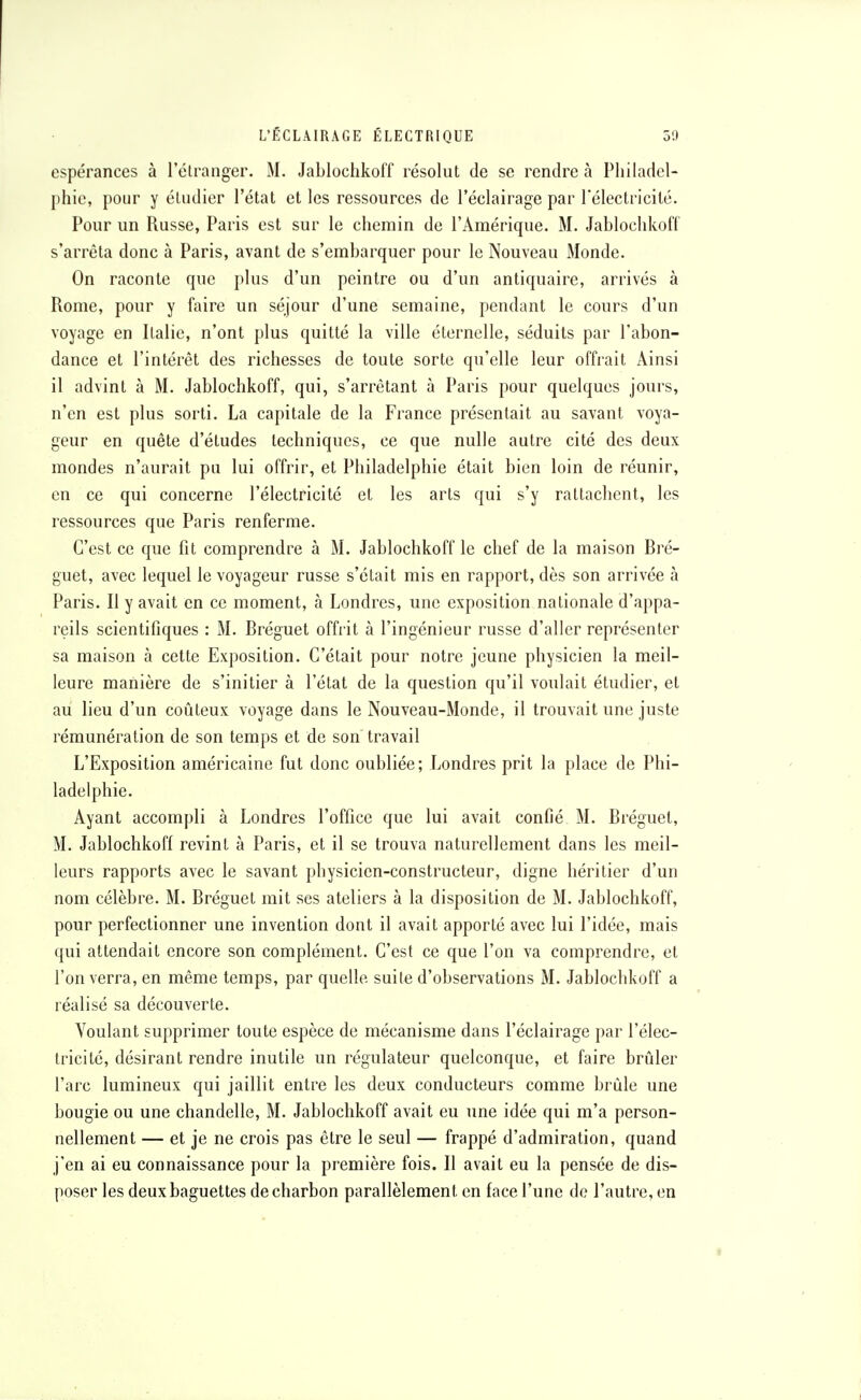 espérances à l'étranger. M. Jablochkoff résolut de se rendre à Philadel- phie, pour y étudier l'état et les ressources de l'éclairage par l'électricité. Pour un Russe, Paris est sur le chemin de l'Amérique. M. Jablochkoff s'arrêta donc à Paris, avant de s'embarquer pour le Nouveau Monde. On raconte que plus d'un peintre ou d'un antiquaire, arrivés à Rome, pour y faire un séjour d'une semaine, pendant le cours d'un voyage en Italie, n'ont plus quitté la ville éternelle, séduits par l'abon- dance et l'intérêt des richesses de toute sorte qu'elle leur offrait Ainsi il advint à M. Jablochkoff, qui, s'arrètant à Paris pour quelques jours, n'en est plus sorti. La capitale de la France présentait au savant voya- geur en quête d'études techniques, ce que nulle autre cité des deux mondes n'aurait pu lui offrir, et Philadelphie était bien loin de réunir, en ce qui concerne l'électricité et les arts qui s'y rattachent, les ressources que Paris renferme. C'est ce que fit comprendre à M. Jablochkoff le chef de la maison Bré- guet, avec lequel le voyageur russe s'était mis en rapport, dès son arrivée à Paris. Il y avait en ce moment, à Londres, une exposition nationale d'appa- reils scientifiques : M. Bréguet offrit à l'ingénieur russe d'aller représenter sa maison à cette Exposition. C'était pour notre jeune physicien la meil- leure manière de s'initier à l'état de la question qu'il voulait étudier, et au lieu d'un coûteux voyage dans le Nouveau-Monde, il trouvait une juste rémunération de son temps et de son travail L'Exposition américaine fut donc oubliée; Londres prit la place de Phi- ladelphie. Ayant accompli à Londres l'office que lui avait confié M. Bréguet, M. Jablochkoff revint à Paris, et il se trouva naturellement dans les meil- leurs rapports avec le savant physicien-constructeur, digne héritier d'un nom célèbre. M. Bréguet mit ses ateliers à la disposition de M. Jablochkoff, pour perfectionner une invention dont il avait apporté avec lui l'idée, mais qui attendait encore son complément. C'est ce que l'on va comprendre, et l'on verra, en même temps, par quelle suite d'observations M. Jablochkoff a réalisé sa découverte. Voulant supprimer toute espèce de mécanisme dans l'éclairage par l'élec- tricité, désirant rendre inutile un régulateur quelconque, et faire brûler l'arc lumineux qui jaillit entre les deux conducteurs comme brûle une bougie ou une chandelle, M. Jablochkoff avait eu une idée qui m'a person- nellement — et je ne crois pas être le seul — frappé d'admiration, quand j'en ai eu connaissance pour la première fois. Il avait eu la pensée de dis- poser les deux baguettes de charbon parallèlement en face l'une de l'autre, en