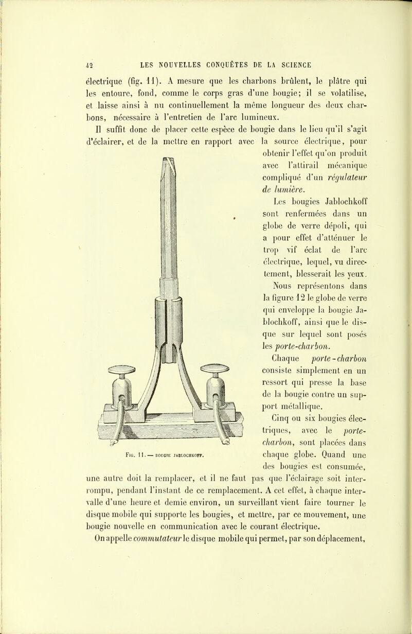 électrique (fîg. 11). A mesure que les charbons brûlent, le plâtre qui les entoure, fond, comme le corps gras d'une bougie; il se volatilise, et laisse ainsi à nu continuellement la même longueur des deux char- bons, nécessaire à l'entretien de l'arc lumineux. Il suffit donc de placer cette espèce de bougie dans le lieu qu'il s'agit d'éclairer, et de la mettre en rapport avec la source électrique, pour obtenir l'effet qu'on produit avec l'attirail mécanique compliqué d'un régulateur de lumière. Les bougies Jablochkoff sont renfermées dans un globe de verre dépoli, qui a pour effet d'atténuer le trop vif éclat de l'arc électrique, lequel, vu direc- tement, blesserait les yeux. Nous représentons dans la figure 12 le globe de verre qui enveloppe la bougie Ja- blochkoff, ainsi que le dis- que sur lequel sont posés les porte-charbon. Chaque porte - charbon consiste simplement en un ressort qui presse la base de la bougie contre un sup- port métallique. Cinq ou six bougies élec- triques, avec le porte- charbon, sont placées dans Fig. 11. — bougie j»blochkoff. chaque globe. Quand une des bougies est consumée, une autre doit la remplacer, et il ne faut pas que l'éclairage soit inter- rompu, pendant l'instant de ce remplacement. A cet effet, à chaque inter- valle d'une heure et demie environ, un surveillant vient faire tourner le disque mobile qui supporte les bougies, et mettre, par ce mouvement, une bougie nouvelle en communication avec le courant électrique. On appelle commutateur h disque mobile qui permet, par son déplacement,