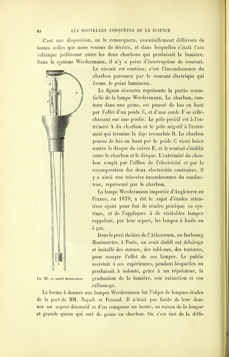 C'est une disposition, on le remarquera, essentiellement différente de toutes celles que nous venons de décrire, et dans lesquelles c'était l'arc vollaïque jaillissant entre les deux charbons qui produisait la lumière. Dans le système Werdermann, il n'y a point d'interruption de courant. Le circuit est continu; c'est l'incandescence du charbon parcouru par le courant électrique qui forme le point lumineux. La figure ci-contre représente la partie essen- tielle de la lampe Werdermann. Le charbon, con- tenu dans une gaine, est poussé de bas en haut par l'effet d'un poids G, et d'une corde F se réflé- chissant sur une poulie. Le pôle positif est à l'ex- trémité A du charbon et le pôle négatif à l'extré- mité qui termine la tige recourbée D. Le charbon poussé de bas en haut par le poids C vient buter contre le disque de cuivre E, et le contact s'établit entre le charbon et le disque. L'extrémité du char- bon rougit par l'afflux de l'électricité et par la recomposition des deux électricités contraires. Il y a ainsi une très-vive incandescence du conduc- teur, représenté par le charbon. La lampe Werdermann importée d'Angleterre en France, en 1879, a été le sujet d'études atten- tives ayant pour but de rendre pratique ce sys- tème, et de l'appliquer à de véritables lampes rappelant, par leur aspect, les lampes à huile ou à gaz. Dans lepetit théâtre de l'Alhenreum, au faubourg Montmartre, à Paris, on avait établi cet éclairage et installé des statues, des tableaux, des tentures, pour essayer l'effet de ces lampes. Le public assistait à ces expériences, pendant lesquelles on produisait à volonté, grâce à un régulateur, la ne 22. — lampe werdermann graduation de la lumière, son extinction cl son rallumage. La forme à donner aux lampes Werdermann fut l'objet de longues études de la part de MM. Napoli et Penaud. Il n'était pas facile de leur don- ner un aspect décoratif et d'en composer un lustre, en raison de la longue et grande queue qui sert de gaine au charbon. On s'est tiré de la diffi-