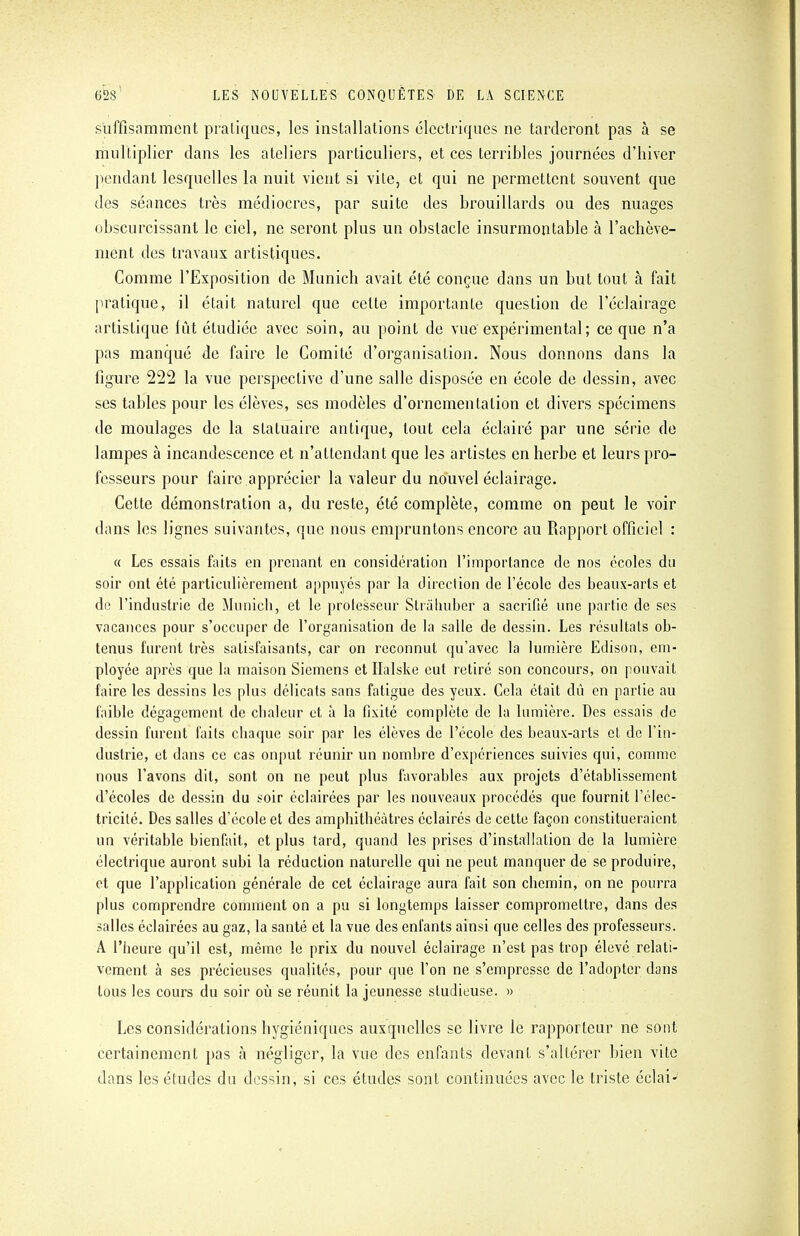 suffisamment pratiques, les installations électriques ne tarderont pas à se multiplier dans les ateliers particuliers, et ces terribles journées d'hiver pendant lesquelles la nuit vient si vile, et qui ne permettent souvent que des séances très médiocres, par suite des brouillards ou des nuages obscurcissant le ciel, ne seront plus un obstacle insurmontable cà l'achève- ment des travaux artistiques. Comme l'Exposition de Munich avait été conçue dans un but tout à fait pratique, il était naturel que celte importante question de l'éclairage artistique lût étudiée avec soin, au point de vue expérimental; ce que n'a pas manqué de faire le Comité d'organisation. Nous donnons dans la figure 222 la vue perspective d'une salle disposée en école de dessin, avec ses tables pour les élèves, ses modèles d'ornementation et divers spécimens de moulages de la statuaire antique, tout cela éclairé par une série de lampes à incandescence et n'attendant que les artistes en herbe et leurs pro- fesseurs pour faire .apprécier la valeur du nouvel éclairage. Cette démonstration a, du reste, été complète, comme on peut le voir dans les lignes suivantes, que nous empruntons encore au Rapport officiel : « Les essais faits en prenant en considération l'importance de nos écoles du soir ont été particulièrement appuyés par la direction de l'école des beaux-arts et de l'industrie de Munich, et le professeur Strâhuber a sacrifié une partie de ses vacances pour s'occuper de l'organisation de la salle de dessin. Les résultats ob- tenus furent très satisfaisants, car on reconnut qu'avec la lumière Edison, em- ployée après que la maison Siemens et Halske eut retiré son concours, on pouvait faire les dessins les plus délicats sans fatigue des yeux. Cela était dû en partie au faible dégagement de chaleur et à la fixité complète de la lumière. Des essais de dessin furent faits chaque soir par les élèves de l'école des beaux-arts et de l'in- dustrie, et dans ce cas onput réunir un nombre d'expériences suivies qui, comme nous l'avons dit, sont on ne peut plus favorables aux projets d'établissement d'écoles de dessin du soir éclairées par les nouveaux procédés que fournit l'élec- tricité. Des salles d'école et des amphithéâtres éclairés de cette façon constitueraient un véritable bienfait, et plus tard, quand les prises d'installation de la lumière électrique auront subi la réduction naturelle qui ne peut manquer de se produire, et que l'application générale de cet éclairage aura fait son chemin, on ne pourra plus comprendre comment on a pu si longtemps laisser compromettre, dans des salles éclairées au gaz, la santé et la vue des enfants ainsi que celles des professeurs. A l'heure qu'il est, même le prix du nouvel éclairage n'est pas trop élevé relati- vement à ses précieuses qualités, pour que l'on ne s'empresse de l'adopter dans tous les cours du soir où se réunit la jeunesse studieuse. » Les considérations hygiéniques auxquelles se livre le rapporteur ne sont certainement pas à négliger, la vue des enfants devant s'altérer bien vite dans les études du dessin, si ces études sont continuées avec le triste éclai-