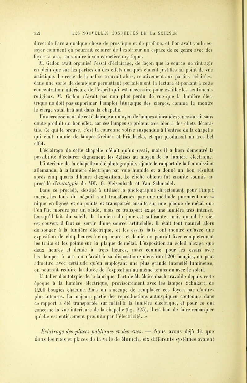 direct de l'arc a quelque chose de prosaïque et de profane, et l'on avait voulu es- sayer comment on pourrait éclairer de l'extérieur un espace de ce genre avec des foyers à arc, sans nuire à son caractère mystique. M. Gedon avait organisé l'essai d'éclairage, de façon que la source ne vint agir en plein que sur les parties où des effets marqués étaient justifiés au point de vue artistique. Le reste de la nef se trouvait alors, relativement aux parties éclairées, dans une sorte de demi-jour permettant parfaitement la lecture et portant à cette concentration intérieure de l'esprit qui est nécessaire pour éveiller les sentiments religieux. M. Gedon n'avait pas non plus perdu de vue que la lumière élec- trique ne doit pas supprimer l'emploi liturgique des cierges, comme le montre le cierge votai brûlant dans la chapelle. Un accroissement de cet éclairage au moyen de lampes à incandescence aurait sans doute produit un bon effet, car ces lampes se prêtent très bien à des cfiets décora- tifs. Ce qui le prouve, c'est la couronne votive suspendue à l'entrée de la chapelle qui était munie de lampes Greiner et Fricdricks, et qui produisait un très bel effet. L'éclairage de cette chapelle n'était qu'un essai, mais il a bien démontré la possibilité d'éclairer dignement les églises au moyen de la lumière électrique. L'intérieur de la chapelle a été photographié, ajoute le rapport de la Commission allemande, à la lumière électrique par voie humide et a donné un bon résultat après cinq quarts d'heure d'exposition. Le cliché obtenu fut ensuite soumis au procédé i'autotypie de MM. G. Mcisenbach et Van Schmadel. Dans ce procédé, destiné à utiliser la photographie directement pour l'impii merie, les tons du négatif sont transformés par une méthode purement méca- nique en lignes et en points et transportés ensuite sur une plaque de métal que l'on fait mordre par un acide, mais ce transport exige une lumière très intense. Lorsqu'il fait du soleil, la lumière du jour est suffisante, mais quand le ciel est couvert il faut se servir d'une source artificielle. Il était tout naturel alors de songer à la lumière électrique, et les essais faits ont montré qu'avec une exposition de cinq heures à cinq heures et demie on pouvait fixer complètement les traits et les points sur la plaque de métal. L'exposition au soleil n'exige que deux heures et demie à trois heures, mais comme pour les essais avec les lampes à arc on n'avait à sa disposition qu'environ 1200 bougies, on peut admettre avec certitude qu'en employant une plus grande intensité lumineuse, on pourrait réduire la durée de l'exposition au même temps qu'avec le soleil. L'atelier d'autotypie de la fabrique d'art de M. Meisenbach travaille depuis cette époque à la lumière électrique, provisoirement avec les lampes Schukart, de 1200 bougies chacune. Mais on s'occupe de remplacer ces foyers par d'autres plus intenses. La majeure partie des reproductions autotypiques contenues dans ce rapport a été transportée sur métal à la lumière électrique, et pour ce qui concerne la vue intérieure de la chapelle (fig. 225), il est bon de faire remarquer qu'elle est entièrement produite par l'électricité. » Eclairage des places publiques et des rues. — Nous avons déjà dit que dans les rues et places de la ville de Munich, six différents systèmes avaient