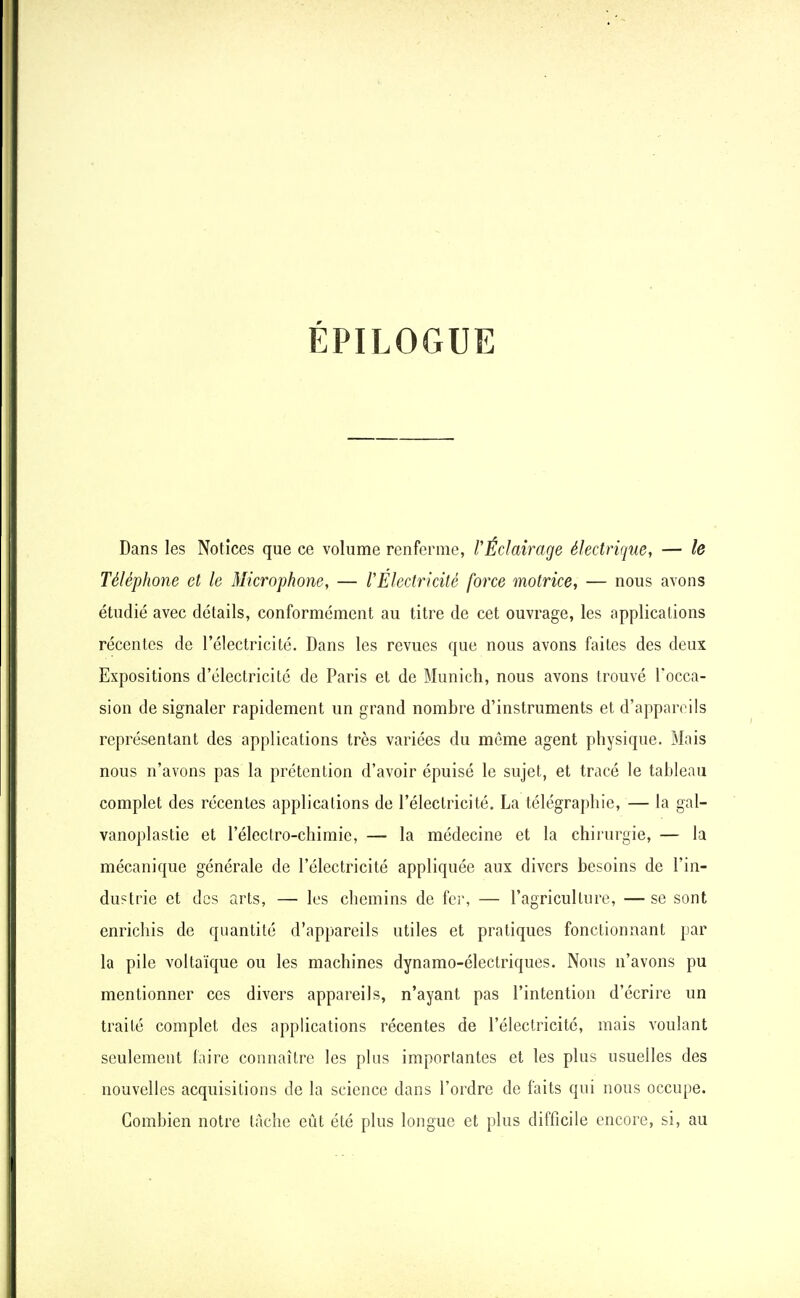 EPILOGUE Dans les Notices que ce volume renferme, l'Éclairage électrique, — le Téléphone et le Microphone, — l'Électricité force motrice, — nous avons étudié avec détails, conformément au titre de cet ouvrage, les applications récentes de l'électricité. Dans les revues que nous avons faites des deux Expositions d'électricité de Paris et de Munich, nous avons trouvé l'occa- sion de signaler rapidement un grand nombre d'instruments et d'appareils représentant des applications très variées du même agent physique. Mais nous n'avons pas la prétention d'avoir épuisé le sujet, et tracé le tableau complet des récentes applicalions de l'électricité. La télégraphie, — la gal- vanoplastie et l'électro-chimie, — la médecine et la chirurgie, — la mécanique générale de l'électricité appliquée aux divers besoins de l'in- dustrie et des arts, — les chemins de fer, — l'agriculture, — se sont enrichis de quantité d'appareils utiles et pratiques fonctionnant par la pile voltaïque ou les machines dynamo-électriques. Nous n'avons pu mentionner ces divers appareils, n'ayant pas l'intention d'écrire un traité complet des applications récentes de l'électricité, mais voulant seulement faire connaître les plus importantes et les plus usuelles des nouvelles acquisitions de la science dans l'ordre de faits qui nous occupe. Combien notre tache eût été plus longue et plus difficile encore, si, au