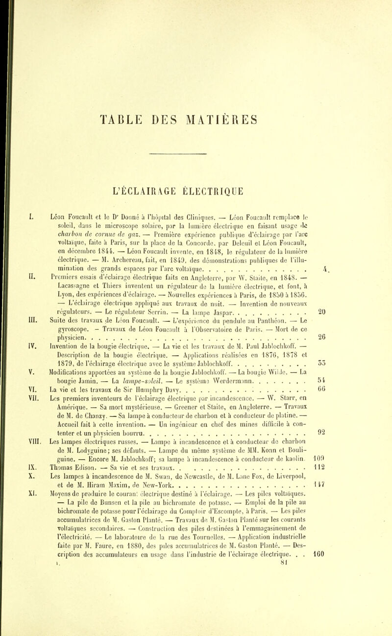 TABLE DES MATIÈRES L'ÉCLAIRAGE ÉLECTRIQUE I. Léon Foucault et le Dr Donné à l'hôpital des Cliniques. — Léon Foucault remplace le soleil, dans le microscope solaire, par la lumière électrique en faisant usage de charbon de cornue de gaz, — Première expérience publique d'éclairage par l'arc voltaïquc, faite à Paris, sur la place de la Concorde, par Delcuil et Léon Foucault, en décembre 1844. — Léon Foucault invente, en 18 48, le régulateur de la lumière électrique. — M. Archereau, fait, en 1849, des démonstrations publiques de l'illu- mination des grands espaces par l'arc voltaïque 4 fj. Premiers essais d'éclairage électrique faits en Angleterre, par W. Slaitc, en 1848. — Lacasjagne et Thiers inventent un régulateur de la lumière électrique, et font, à Lyon, des expériences d'éclairage. — Nouvelles expériences à Paris, de 1850 à 1856. — L'éclairage électrique appliqué aux travaux de nuit. — Invention de nouveaux régulateurs. — Le régulateur Scrrin. — La lampe Jaspar. 20 III. Suite des travaux de Léon Foucault. — L'expérience du pendule au Panthéon. — Le gyroscope. - Travaux de Léon Foucault à l'Observatoire de Paris. — Mort de ce physicien 26 IV. Invention de la bougie électrique. — La vie et les travaux de M. Paul Jablochkoff. — Description de la bougie électrique. — Applications réalisées en 1870, 1878 et 1879, de l'éclairage électrique avec le système Jablochkoff 33 V. Modifications apportées au système de la bougie Jablochkoff. — La bougie Wii Je. — La bougie Jamin.— La lampe-soleil. — Le système Werdermtnn 5i VI. La vie et les travaux de Sir Humphry Davy '. 66 VII. Les premiers inventeurs de l'éclairage électrique par incandescence. — W. Starr, en Amérique. — Sa mort mystérieuse. — Greener et Staite, en Angleterre. — Travaux de M. de Chanzy. — Sa lampe à conducteur de charbon et à conducteur de platine. — Accueil fait à celte invention. — Un ingénieur en chef des mines difficile à con- tenter et un physicien bourru 92 VIII. Les lampes électriques russes. — Lampe à incandescence et à conducteur de charbon de M. Lodyguine; ses défauts. — Lampe du même système de MM. Konn et Bouli- guine. — Encore M. Jablochkoff; sa lampe à incandescence à conducteur de kaolin. 109 IX. Thomas Edison. — Sa vie et ses travaux 112 X. Les lampes à incandescence de M. Swan, de iN'ewcastle, de M. Lanc Fox, de Liverpool, et de M. Hiram Maxim, de New-York H7 XI. Moyens de produire lecouran; électrique destiné à l'éclairage. —■ Les piles voltaïques. — La pile de Bunsen et la pile au bichromate de potasse. —■ Emploi de la pile au bichromate de potasse pour l'éclairage du Comptoir d'Escompte, à Paris. — Les piles accumulalrices de M. Gaston Planté. —■ Travaux de M. Ga?ton Planté sur les courants vollaïques secondaires. — Construction des piles deslinées à l'emmagasinement de l'électricité. — Le laboratoire de la rue des Tournelles. — Application industrielle faite par M. Faure, en 1880, des piles accumulalrices de M. Gaston Planté. — Des- cription des accumulateurs en usage dans l'industrie de l'éclairage électrique. . . 160 i. ^ 81