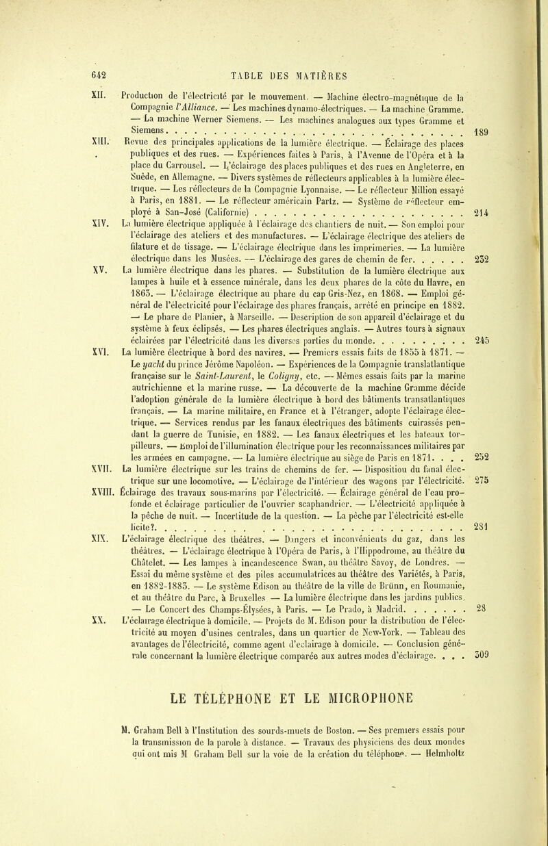 XII. Production de l'électricité par le mouvement. — Machine électro-magnétique de la Compagnie VAlliance. — Les machines dynamo-électriques. — La machine Gramme. — La machine Werner Siemens. — Les machines analogues aux types Gramme et Siemens * 489 XIII. Revue des principales applications de la lumière électrique. — Éclairage des places publiques et des rues. — Expériences faites à Paris, à l'Avenue de l'Opéra et à la place du Carrousel. — L.'éclairage des places publiques et des rues en Angleterre, en Suède, en Allemagne. — Divers systèmes de réflecteurs applicables à la lumière élec- trique. — Les réflecteurs de la Compagnie Lyonnaise. — Le réflecteur Million essayé à Paris, en 1881, — Le réflecteur américain Partz. — Système de réflecteur em- ployé à San-José (Californie) 214 XIV. La lumière électrique appliquée à l'éclairage des chantiers de nuit. — Son emploi pour l'éclairage des ateliers et des manufactures. — L'éclairage électrique des ateliers de filature et de tissage. — L'éclairage électrique dans les imprimeries. — La lumière électrique dans les Musées. — L'éclairage des gares de chemin de fer 232 XV. La lumière électrique dans les phares. — Substitution de la lumière électrique aux lampes à huile et à essence minérale, dans les deux phares de la côte du Havre, en 1863. — L'éclairage électrique au phare du cap Gris-Nez, en 1868. — Emploi gé- néral de l'électricité pour l'éclairage des phares français, arrêté en principe en 1882. —■ Le phare de Planier, à Marseille. — Description de son appareil d'éclairage et du système à feux éclipsés. — Les phares électriques anglais. — Autres tours à signaux éclairées par l'électricité dans les diverses parties du monde 245 XVI. La lumière électrique à bord des navires. — Premiers essais faits de 1855 à 1871. — Le yacht du prince Jérôme Napoléon. — Expériences de la Compagnie translatlantique française sur le Saint-Laurent, le Coligny, etc. — Mêmes essais faits par la marine autrichienne et la marine russe. — La découverte de la machine Gramme décide l'adoption générale de la lumière électrique à bord des bâtiments transatlantiques français. — La marine militaire, en France et à l'étranger, adopte l'éclairage élec- trique. — Services rendus par les fanaux électriques des bâtiments cuirassés pen- dant la guerre de Tunisie, en 1882. — Les fanaux électriques et les bateaux tor- pilleurs. — iimploi de l'illumination électrique pour les reconnaissances militaires par les armées en campagne. — La lumière électrique au siège de Paris en 1871. . . . 252 XVII. La lumière électrique sur les trains de chemins de fer. — Dispositiou du fanal élec- trique sur une locomotive. — L'éclairage de l'intérieur des wagons par l'électricité. 275 XVIII. Éclairage des travaux sous-marins par l'électricité. — Éclairage général de l'eau pro- fonde et éclairage particulier de l'ouvrier scaphandrier. — L'électricité appliquée à la pèche de nuit. — Incertitude de la question. — La pèche par l'électricité est-elle licite? . . 281 XIX. L'éclairage électrique des théâtres. — Dangers et inconvénients du gaz, dans les théâtres. — L'éclairage électrique à l'Opéra de Paris, à l'Hippodrome, au théâtre du Châtelet. — Les lampes à incandescence Swan, au théâtre Savoy, de Londres. — Essai du même système et des piles accumulatrices au théâtre des Variétés, h Paris, en 1882-1883. — Le système Edison au théâtre de la ville de Briinn, en Roumanie, et au théâtre du Parc, à Bruxelles — La lumière électrique dans les jardins publics, — Le Concert des Champs-Elysées, à Paris. — Le Prado, à Madrid 28 XX. L'éclairage électrique à domicile. — Projets de M. Edison pour la distribution de l'élec- tricité au moyen d'usines centrales, dans un quartier de New-York. — Tableau des avantages de l'électricité, comme agent d'éclairage à domicile. — Conclusion géné- rale concernant la lumière électrique comparée aux autres modes d'éclairage. . . . 509 LE TÉLÉPHONE ET LE MICROPHONE M. Graham Bell à l'Institution des sourds-muets de Boston. — Ses premiers essais pour la transmission de la parole à distance. — Travaux des physiciens des deux mondes qui ont mis M Graham Bell sur la voie de la création du téléphoii*. — Helmholtz