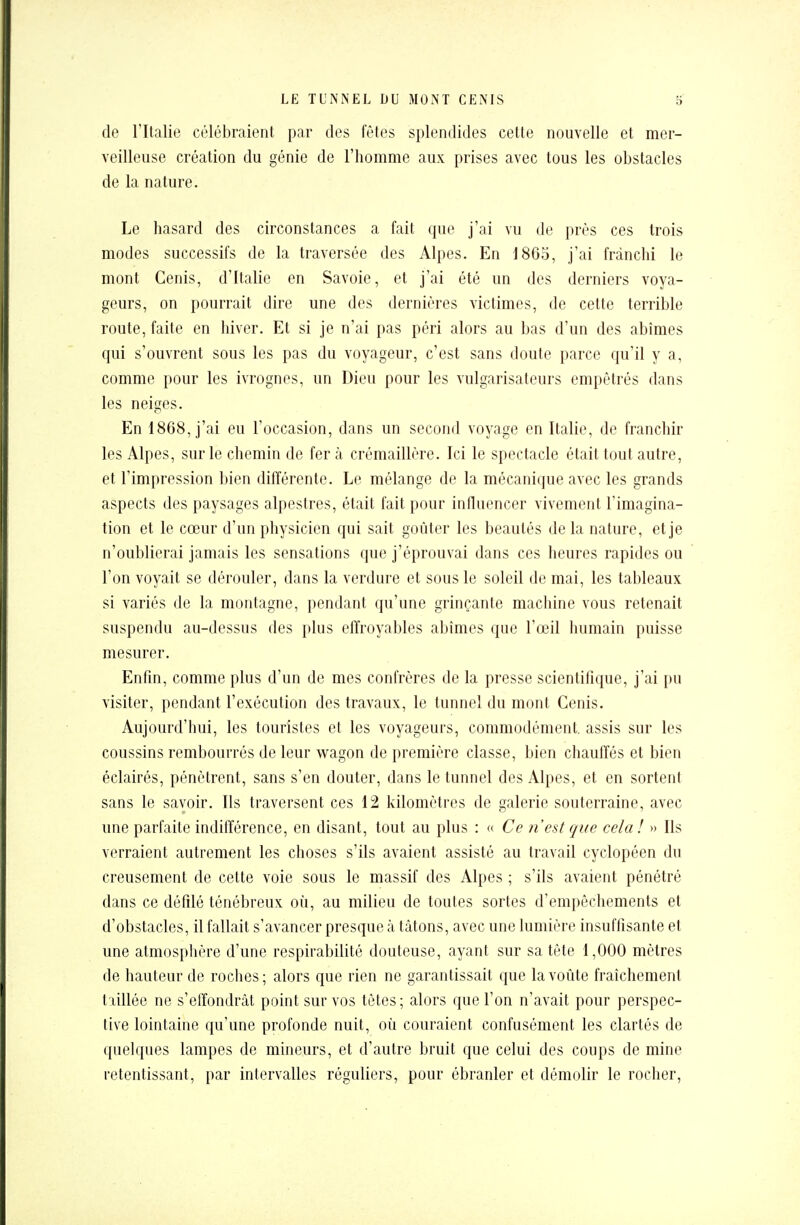 de l'Italie célébraient par des fêtes splendides cette nouvelle et mer- veilleuse création du génie de l'homme aux prises avec tous les obstacles de la nature. Le hasard des circonstances a fait que j'ai vu de près ces trois modes successifs de la traversée des Alpes. En 1865, j'ai franchi le mont Cenis, d'Italie en Savoie, et j'ai été un des derniers voya- geurs, on pourrait dire une des dernières victimes, de cette terrible route, faite en hiver. Et si je n'ai pas péri alors au bas d'un des abîmes qui s'ouvrent sous les pas du voyageur, c'est sans doute parce qu'il y a, comme pour les ivrognes, un Dieu pour les vulgarisateurs empêtrés dans les neiges. En 1868, j'ai eu l'occasion, dans un second voyage en Italie, de franchir les Alpes, sur le chemin de fer à crémaillère. Ici le spectacle était tout autre, et l'impression bien différente. Le mélange de la mécanique avec les grands aspects des paysages alpestres, était fait pour influencer vivement l'imagina- tion et le cœur d'un physicien qui sait goûter les beautés de la nature, et je n'oublierai jamais les sensations que j'éprouvai dans ces heures rapides ou l'on voyait se dérouler, dans la verdure et sous le soleil de mai, les tableaux si variés de la montagne, pendant qu'une grinçante machine vous retenait suspendu au-dessus des plus effroyables abîmes que l'œil humain puisse mesurer. Enfin, comme plus d'un de mes confrères de la presse scientifique, j'ai pu visiter, pendant l'exécution des travaux, le tunnel du mont Cenis. Aujourd'hui, les touristes et les voyageurs, commodément, assis sur les coussins rembourrés de leur wagon de première classe, bien chauffés et bien éclairés, pénètrent, sans s'en douter, dans le tunnel des Alpes, et en sortent sans le savoir. Ils traversent ces 12 kilomètres de galerie souterraine, avec une parfaite indifférence, en disant, tout au plus : « Ce n'est que cela! » Ils verraient autrement les choses s'ils avaient assisté au travail cyclopéen du creusement de cette voie sous le massif des Alpes ; s'ils avaient pénétré dans ce défilé ténébreux où, au milieu de toutes sortes d'empêchements et d'obstacles, il fallait s'avancer presque à tâtons, avec une lumière insuffisante et une atmosphère d'une respirabilité douteuse, ayant sur sa tête 1,000 mètres de hauteur de roches; alors que rien ne garantissait que la voûte fraîchement taillée ne s'effondrât point sur vos tètes ; alors que l'on n'avait pour perspec- tive lointaine qu'une profonde nuit, où couraient confusément les clartés de quelques lampes de mineurs, et d'autre bruit que celui des coups de mine retentissant, par intervalles réguliers, pour ébranler et démolir le rocher,