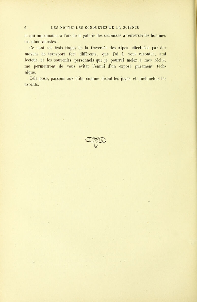 et qui imprimaient à l'air de la galerie des secousses à renverser les hommes les plus robustes. Ce sont ces trois étapes 'de la traversée des Alpes, effectuées par des moyens de transport fort différents, que j'ai à vous raconter, ami lecteur, et les souvenirs personnels que je pourrai mêler à mes récits, me permettront de vous éviter l'ennui d'un exposé purement tech- nique. Cela posé, passons aux faits, comme disent les juges, et quelquefois les avocats.