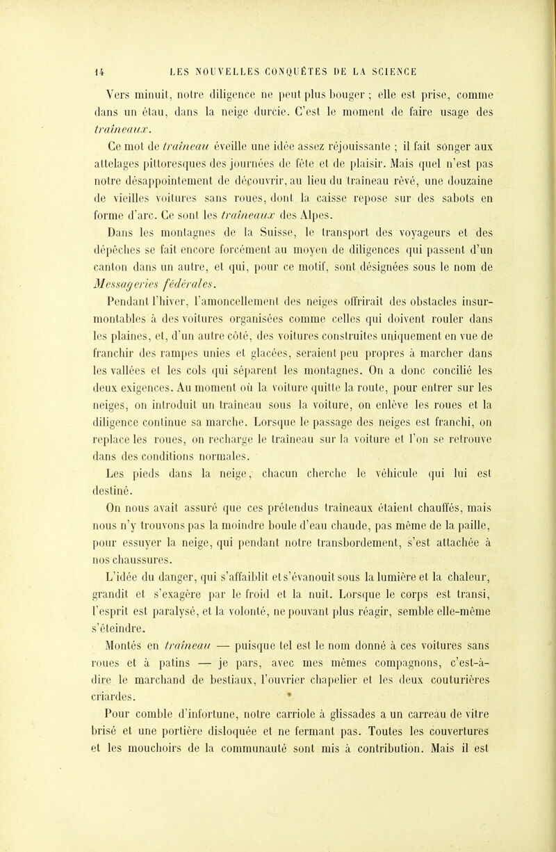 Vers minuit, notre diligence ne peut plus bouger ; elle est prise, comme dans un étau, dans la neige durcie. C'est le moment de faire usage des traîneaux. Ce mot de traîneau éveille une idée assez réjouissante ; il fait songer aux attelages pittoresques des journées de fête et de plaisir. Mais quel n'est pas notre désappointement de découvrir, au lieu du traîneau rêvé, une douzaine de vieilles voitures sans roues, dont la caisse repose sur des sabots en forme d'arc. Ce sont les traîneaux des Alpes. Dans les montagnes de la Suisse, le transport des voyageurs et des dépêches se fait encore forcément au moyen de diligences qui passent d'un canton dans un autre, et qui, pour ce motif, sont désignées sous le nom de Messageries fédérales. Pendant l'hiver, l'amoncellement des neiges offrirait des obstacles insur- montables à des voitures organisées comme celles qui doivent rouler dans les plaines, et, d'un autre côté, des voitures construites uniquement en vue de franchir des rampes unies et glacées, seraient peu propres à marcher dans les vallées et les cols qui séparent les montagnes. On a donc concilié les deux exigences. Au moment où la voiture quitte la route, pour entrer sur les neiges, on introduit un traîneau sous la voiture, on enlève les roues et la diligence continue sa marche. Lorsque le passage des neiges est franchi, on replace les roues, on recharge le traîneau sur la voiture et l'on se retrouve dans des conditions normales. Les pieds dans la neige, chacun cherche le véhicule qui lui est destiné. On nous avait assuré que ces prétendus traîneaux étaient chauffés, mais nous n'y trouvons pas la moindre boule d'eau chaude, pas même de la paille, pour essuyer la neige, qui pendant notre transbordement, s'est attachée à nos chaussures. L'idée du danger, qui s'affaiblit et s'évanouit sous la lumière et la chaleur, grandit et s'exagère par le froid et la nuit. Lorsque le corps est transi, l'esprit est paralysé, et la volonté, ne pouvant plus réagir, semble elle-même s'éteindre. Montés en traîneau — puisque tel est le nom donné à ces voitures sans roues et à patins — je pars, avec mes mêmes compagnons, c'est-à- dire le marchand de bestiaux, l'ouvrier chapelier et les deux couturières criardes. • Pour comble d'infortune, notre carriole à glissades a un carreau de vitre brisé et une portière disloquée et ne fermant pas. Toutes les couvertures et les mouchoirs de la communauté sont mis à contribution. Mais il est