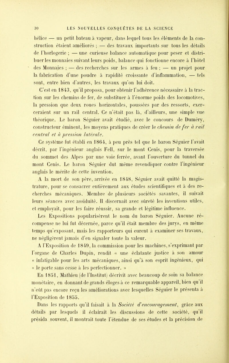 hélice — un petit bateau à vapeur, dans lequel tous les éléments de la con- struction étaient améliorés ; — des travaux importants sur tous les détails de l'horlogerie ; — une curieuse balance automatique pour peser et distri- buer les monnaies suivant leurs poids, balance qui fonctionne encore à l'hôtel des Monnaies ; — des recherches sur les armes à feu ; — un projet pour la fabrication d'une poudre à rapidité croissante d'inflammation, — tels sont, entre bien d'autres, les travaux qu'on lui doit. C'est en 1843, qu'il proposa, pour obtenir l'adhérence nécessaire à la trac- tion sur les chemins de fer, de substituer à l'énorme poids des locomotives, la pression que deux roues horizontales, poussées par des ressorts, exer- ceraient sur un rail central. Ce n'était pas là, d'ailleurs, une simple vue théorique. Le baron Séguier avait étudié, avec le concours de Duméry, constructeur éminent, les moyens pratiques de créer le chemin de fer à rail central et à pression latérale. Ce système fut établi en 1864, à peu près tel que le baron Séguier l'avait décrit, par l'ingénieur anglais Fell, sur le mont Cenis, pour la traversée du sommet des Alpes par une voie ferrée, avant l'ouverture du tunnel du mont Cenis. Le baron Séguier dut même revendiquer contre l'ingénieur anglais le mérite de cette invention. A la mort de son père, arrivée en 1848, Séguier avait quitté la magis- trature, pour se consacrer entièrement aux études scientifiques et à des re- cherches mécaniques. Membre de plusieurs sociétés savantes, il suivait leurs séances avec assiduité. Il discernait avec sûreté les inventions utiles, et employait, pour les faire réussir, sa grande et légitime influence. Les Expositions popularisèrent le nom du baron Séguier. Aucune ré- compense ne lui fut décernée, parce qu'il était membre des jurys, en même temps qu'exposant, mais les rapporteurs qui eurent à examiner ses travaux, ne négligèrent jamais d'en signaler toute la valeur. A l'Exposition de 1849, la commission pour les machines, s'exprimant par l'organe de Charles Dupin, rendit « une éclatante justice à son amour « infatigable pour les arts mécaniques, ainsi qu'à son esprit ingénieux, qui « le porte sans cesse à les perfectionner. » En 1831, Mathieu (de l'Institut) décrivit avec beaucoup de soin sa balance monétaire, en donnant de grands éloges à ce remarquable appareil, bien qu'il n'eût pas encore reçu les améliorations avec lesquelles Séguier le présenta à l'Exposition de 1855. Dans les rapports qu'il faisait à la Société d'encouragement., grâce aux détails par lesquels il éclairait les discussions de cette société, qu'il présida souvent, il montrait toute l'étendue de ses études et la précision de