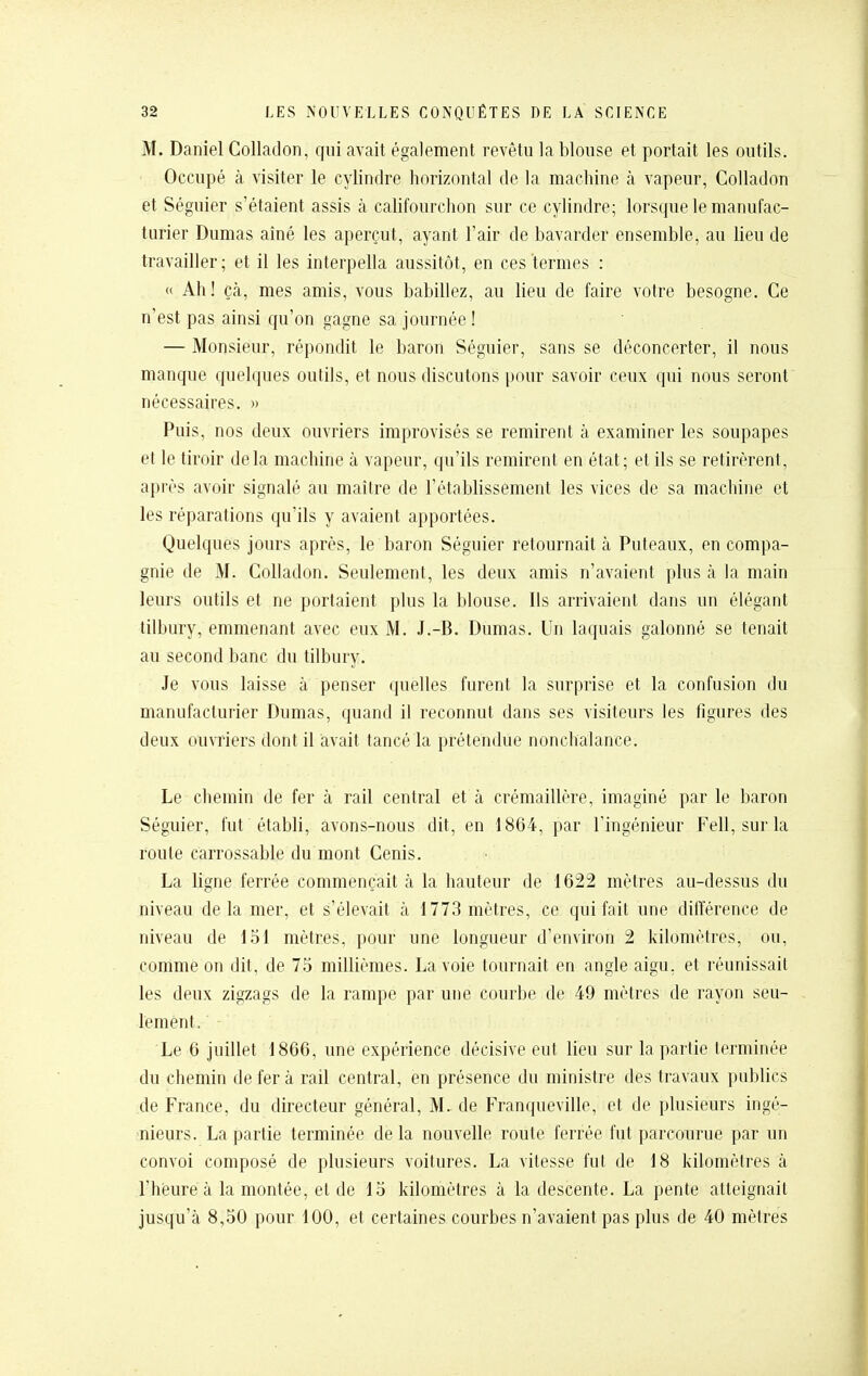 M. Daniel Colladon, qui avait également revêtu la blouse et portait les outils. Occupé à visiter le cylindre horizontal de la machine à vapeur, Colladon et Séguier s'étaient assis à cahfourchon sur ce cylindre; lorsque le manufac- turier Dumas aîné les aperçut, ayant l'air de bavarder ensemble, au Ueu de travailler; et il les interpella aussitôt, en ces termes : « Ah! çà, mes amis, vous babillez, au lieu de faire votre besogne. Ce n'est pas ainsi qu'on gagne sa journée ! — Monsieur, répondit le baron Séguier, sans se déconcerter, il nous manque quelques outils, et nous discutons pour savoir ceux qui nous seront nécessaires. » Puis, nos deux ouvriers improvisés se remirent à examiner les soupapes et \e tiroir delà machine à vapeur, qu'ils remirent en état; et ils se retirèrent, après avoir signalé au maître de l'établissement les vices de sa machine et les réparations qu'ils y avaient apportées. Quelques jours après, le baron Séguier retournait à Puteaux, en compa- gnie de M. Colladon. Seulement, les deux amis n'avaient plus à la main leurs outils et ne portaient plus la blouse. Ils arrivaient dans un élégant tilbury, emmenant avec eux M. J.-B. Dumas. Un laquais galonné se tenait au second banc du tilbury. Je vous laisse à penser quelles furent la surprise et la confusion du manufacturier Dumas, quand il reconnut dans ses visiteurs les figures des deux ouvriers dont il avait tancé la prétendue nonchalance. Le chemin de fer à rail central et à crémaillère, imaginé par le baron Séguier, fut établi, avons-nous dit, en 1864, par l'ingénieur Fell, surla route carrossable du mont Cenis. La ligne ferrée commençait à la hauteur de 1622 mètres au-dessus du niveau delà mer, et s'élevait à 1773 mètres, ce qui fait une différence de niveau de 151 mètres, pour une longueur d'environ 2 kilomètres, ou, comme on dit, de 75 millièmes. La voie tournait en angle aigu, et réunissait les deux zigzags de la rampe par une courbe de 49 mètres de l'ayon seu- lement. Le 6 juillet 1866, une expérience décisive eut lieu sur la partie terminée du chemin de fera rail central, en présence du ministre des travaux publics de France, du directeur général, M. de Franqueville, et de plusieurs ingé- ^nieurs. La partie terminée de la nouvelle route ferrée fut parcourue par un convoi composé de plusieurs voitures. La vitesse fut de 18 kilomètres à l'heure à la montée, et de 15 kilomètres à la descente. La pente atteignait jusqu'à 8,50 pour 100, et certaines courbes n'avaient pas plus de 40 mètres