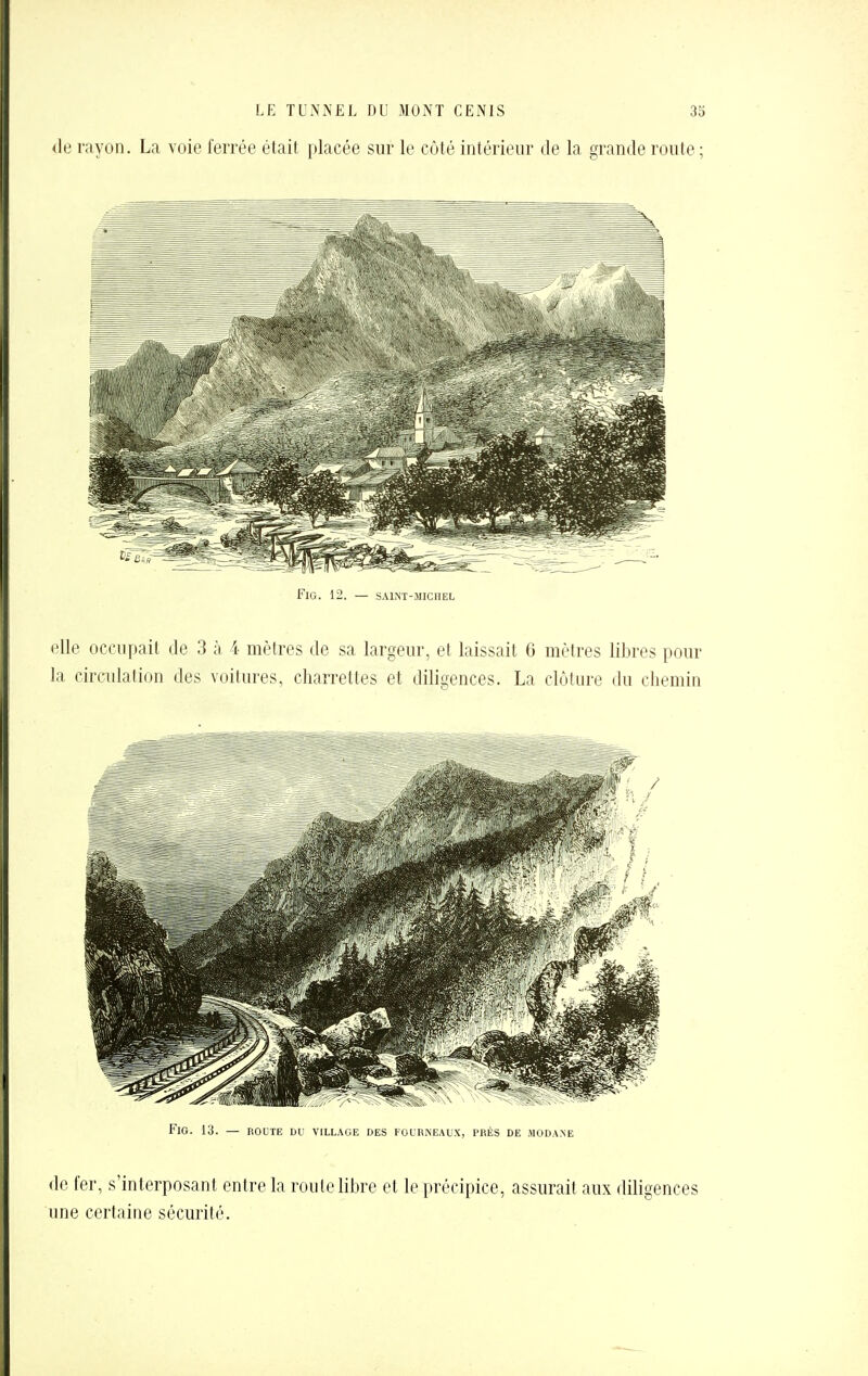 (le rayon. La voie ferrée était placée sur le côté intérieur de la grande route ; FiG. 12. — SAINT-MICHEL elle occupait de 3 à 4 mètres de sa largeur, et laissait 6 mcMres libres pour la circulation des voilures, charrettes et diligences. La clôture du chemin FiG. 13. — ROUTE DU VILLAGE DES FOURNEAUX, PRÈS DE .MODA.NE de fer, s'interposant entre la roule libre et le précipice, assurait aux diligences une certaine sécurité.