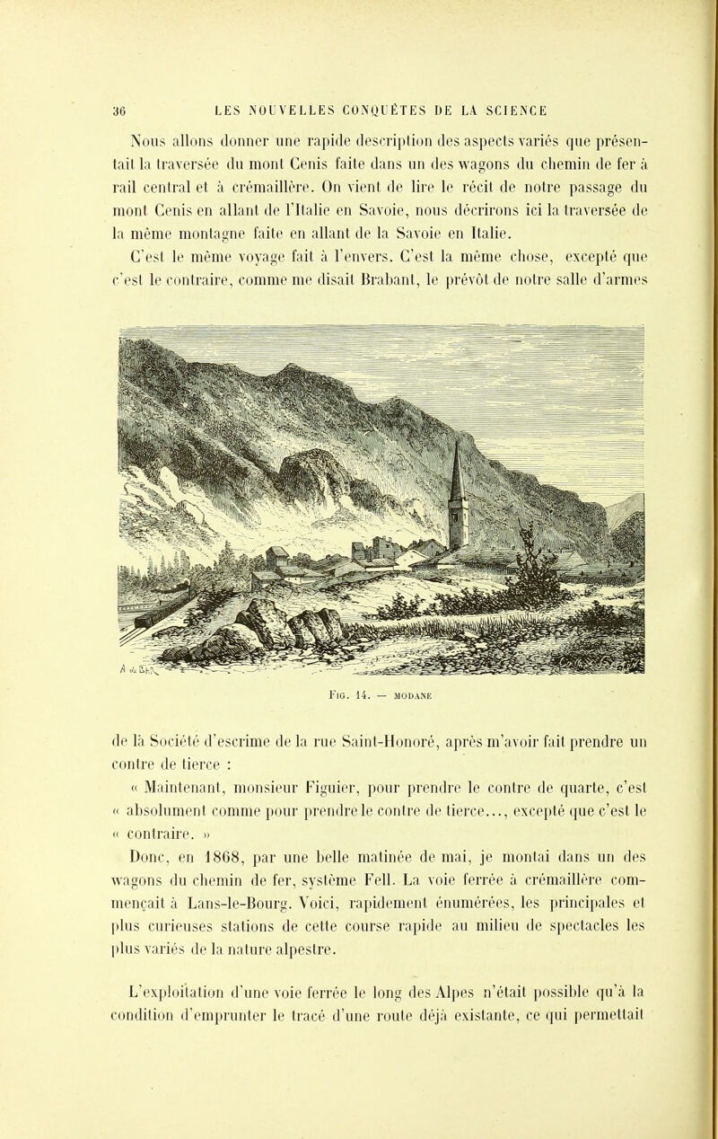 Nous allons donner une rapide description des aspects variés que présen- tait la traversée du monl Cenis faite dans un des v^^agons du chemin de fer à rail central et à crémaillère. On vient de lire le récit de notre passage du mont Cenis en allant de l'Italie en Savoie, nous décrirons ici la traversée de la même montagne faite en allant de la Savoie en Italie. C'est le même voyage fait à l'envers. C'est la même chose, excepté que c'est le contraire, comme me disait Brabant, le prévôt de notre salle d'armes FlG. 14. — MODANE de là Société d'escrime de la rue Saint-Honoré, après m'avoir fait prendre un contre de tierce : « Maintenant, monsieur Figuier, pour prendre le contre de quarte, c'est « absolument comme pour prendre le contre de tierce..., excepté que c'est le « contraire. » Donc, en 1868, par une belle matinée de mai, je montai dans un des wagons du chemin de fer, système Fell. La voie ferrée à crémaillère com- mençait à Lans-le-Bourg. Voici, rapidement énumérées, les principales et plus curieuses stations de cette course rapide au milieu de spectacles les plus variés de la nature alpestre. L'exploitation d'une voie ferrée le long des Alpes n'était possible qu'à la condition d'emprunter le tracé d'une route déjà existante, ce qui permettait