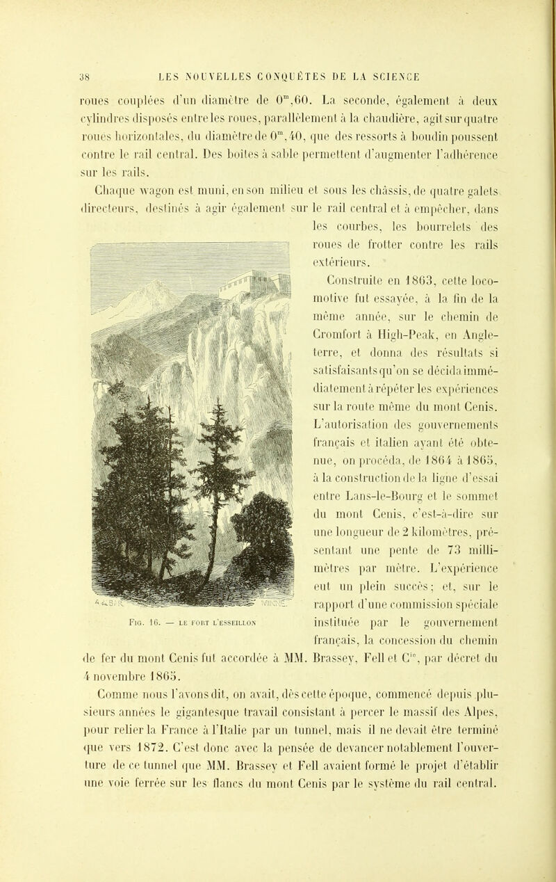 roues couplées d'un diamètre de 0,60. La seconde, également à deux cylindres disposés entre les roues, parallèlement à la chaudière, agit sur quatre roués horizontales, du diamètre de 0™,40, que des ressorts à boudin poussent contre le rail central. Des boîtes à sable permettent d'augmenter l'adhérence sur les rails. Chac|ue wagon est muni, en son milieu et sous les châssis, de quatre galets directeurs, destinés à agir également sur le rail central et à empêcher, dans les courbes, les bourrelets des roues de frotter contre les rails extérieurs. Construite en 18G3, cette loco- motive fut essayée, à la fm de la même année, sur le chemin de Gromfort à High-Peak, en Angle- terre, et donna des résultats si satisfaisants qu'on se décida immé- diatement à répéter les expériences sur la route même du mont Cenis. L'autorisation des gouvernements français et italien ayant été obte- nue, on procéda, de 1864 à 1865, à la construction de la ligne d'essai entre Lans-le-Bourg et le sommet du mont Cenis, c'est-à-dire sur une longueur de 2 kilomètres, pré- sentant une pente de 73 milli- mètres par mètre. L'expérience eut un plein succès; et, sur le rapport d'une commission spéciale instituée par le gouvernement français, la concession du cliemin de fer du mont Cenis fut accordée à MM. Brassey, Fellet C'% par décret du 4 novembre 1865. Comme nous l'avons dit, on avait, dès cette époque, commencé depuis plu- .sieurs années le gigantesque travail consistant à percer le massif des Alpes, pour relier la France à l'Italie par un tunnel, mais il ne devait être terminé que vers 1872. C'est donc avec la pensée de devancer notablement l'ouver- ture de ce tunnel que MM. Brassey et Fell avaient formé le projet d'établir une voie ferrée sur les flancs du mont Cenis par le système du rail central.