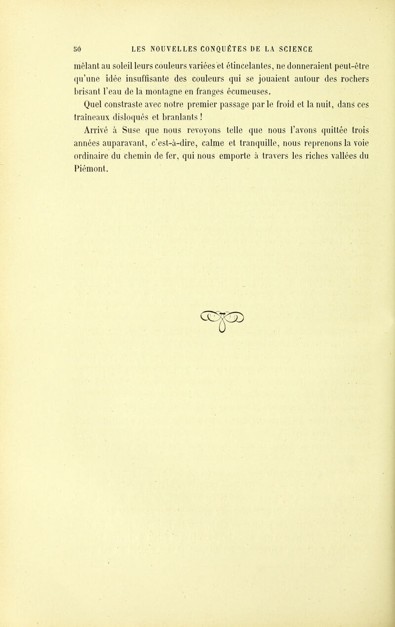 mêlant au soleil leurs couleurs variées et étincelantes, ne donneraient peut-être qu'une idée insuffisante des couleurs qui se jouaient autour des rochers brisant l'eau de la montagne en franges écumeuses. Quel constraste avec notre premier passage parle froid et la nuit, dans ces traîneaux disloqués et branlants ! Arrivé à Suse que nous revoyons telle que nous l'avons quittée trois années auparavant, c'est-à-dire, calme et tranquille, nous reprenons la voie ordinaire du chemin de fer, qui nous emporte à travers les riches vallées du Piémont.