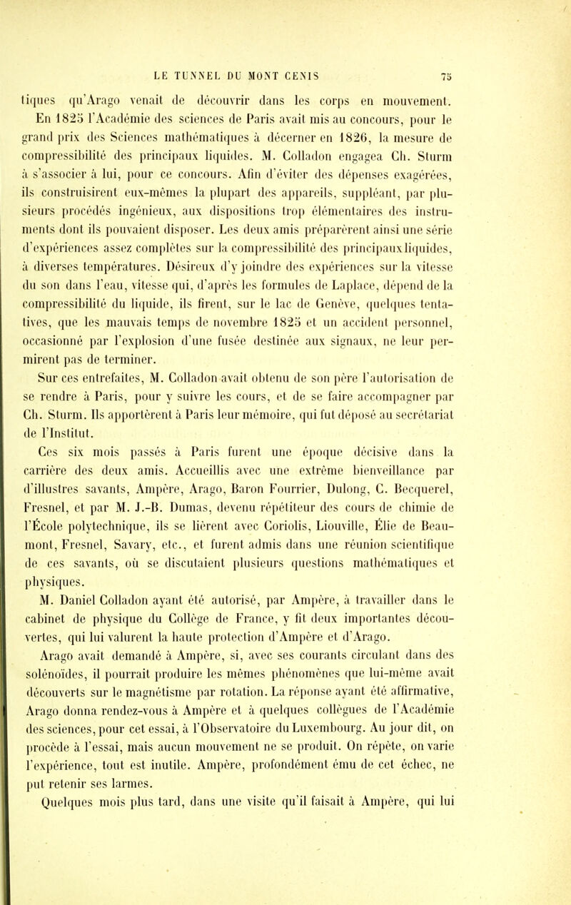 tiques qu'Arago venait de découvrir dans les corps en mouvement. En 1825 l'Académie des sciences de Paris avait mis au concours, pour le grand prix des Sciences mathématiques à décerner en 1826, la mesure de compressibilité des principaux liquides. M. Colladon engagea Cli. Sturm à s'associer à lui, pour ce concours. Afin d'éviter des dépenses exagérées, ils construisirent eux-mêmes la plupart des appareils, suppléant, par plu- sieurs procédés ingénieux, aux dispositions trop élémentaires des instru- ments dont ils pouvaient disposer. Les deux amis préparèrent ainsi une série d'expériences assez complètes sur la compressibilité des principauxliipiides, à diverses températures. Désireux d'y joindre des expériences sur la vitesse du son dans l'eau, vitesse qui, d'après les formules de Laplace, dépend de la compressibilité du liquide, ils firent, sur le lac de Genève, quelques tenta- tives, que les mauvais temps de novembre 1825 et un accident personnel, occasionné par l'explosion d'une fusée destinée aux signaux, ne leur per- mirent pas de terminer. Sur ces entrefaites, M. Colladon avait obtenu de son père l'autorisation de se rendre à Paris, pour y suivre les cours, et de se faire accompagner par Ch. Sturm. Ils apportèrent à Paris leur mémoire, qui fut déposé au secrétariat de l'Institut. Ces six mois passés à Paris furent une époque décisive dans la carrière des deux amis. Accueillis avec une extrême bienveillance par d'illustres savants. Ampère, Arago, Baron Fourrier, Dulong, C. Becquerel, Fresnel, et par M. J.-B. Dumas, devenu répétiteur des cours de chimie de l'École polytechnique, ils se lièrent avec Coriolis, Liouville, Élie de Beau- mont, Fresnel, Savary, etc., et furent admis dans une réunion scientifique de ces savants, où se discutaient plusieurs questions mathématiques et physiques. M. Daniel Colladon ayant été autorisé, par Ampère, à travailler dans le cabinet de physique du Collège de France, y fit deux importantes décou- vertes, qui lui valurent la haute protection d'Ampère et d'Arago. Arago avait demandé à Ampère, si, avec ses courants circulant dans des solénoïdes, il pourrait produire les mêmes phénomènes que lui-même avait découverts sur le magnétisme par rotation. La réponse ayant été affirmative, Arago donna rendez-vous à Ampère et à quelques collègues de l'Académie des sciences, pour cet essai, à l'Observatoire du Luxembourg. Au jour dit, on l)rocède à l'essai, mais aucun mouvement ne se produit. On répète, on varie l'expérience, tout est inutile. Ampère, profondément ému de cet échec, ne put retenir ses larmes. Quelques mois plus tard, dans une visite qu'il faisait à Ampère, qui lui