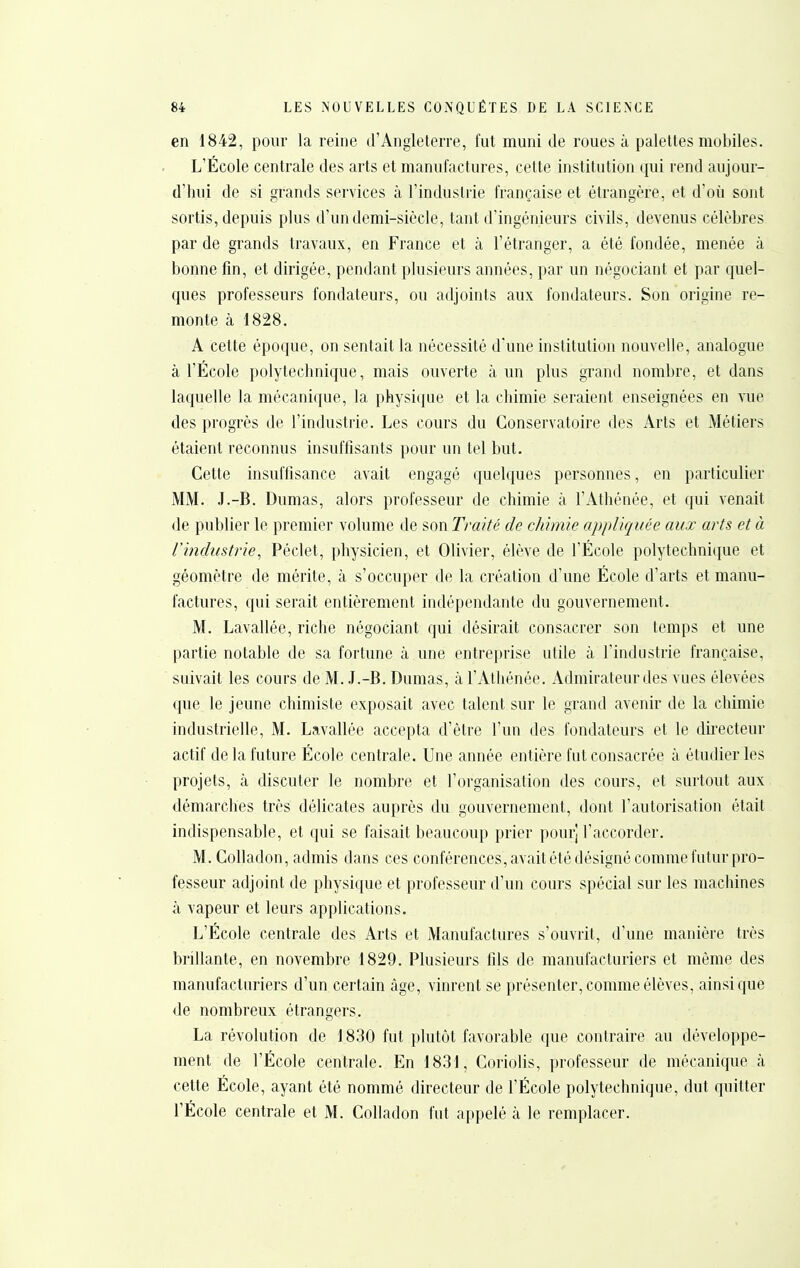 en 1842, pour la reine d'Angleterre, fut muni de roues à palettes mobiles. L'École centrale des arts et manufactures, cette institution qui rend aujour- d'hui de si grands services à l'industrie française et étrangère, et d'où sont sortis, depuis plus d'un demi-siècle, tant d'ingénieurs civils, devenus célèbres par de grands travaux, en France et à l'étranger, a été fondée, menée à bonne fin, et dirigée, pendant plusieurs années, par un négociant et par quel- ques professeurs fondateurs, ou adjoints aux fondateurs. Son origine re- monte à 1828, A cette époque, on sentait la nécessité d'une institution nouvelle, analogue à l'École polytechnique, mais ouverte à un plus grand nombre, et dans laquelle la mécanique, la physique et la chimie seraient enseignées en vue des progrès de l'industrie. Les cours du Conservatoire des Arts et Métiers étaient reconnus insuffisants pour un tel but. Cette insuffisance avait engagé quelques personnes, en particulier MM. .J.-B. Dumas, alors professeur de chimie à l'Athénée, et qui venait de publier le premier volume de son Traité de chimie appliquée aux arts et à rindustrie, Péclet, physicien, et Olivier, élève de l'École polytechnique et géomètre de mérite, à s'occuper de la création d'une École d'arts et manu- factures, qui serait entièrement indépendante du gouvernement. M. Lavallée, riche négociant qui désirait consacrer son temps et une partie notable de sa fortune à une entreprise utile à l'industrie française, suivait les cours de M. J.-B. Dumas, à l'Athénée. Admirateur des vues élevées que le jeune chimiste exposait avec talent sur le grand avenir de la chimie industrielle, M. Lavallée accepta d'être l'un des fondateurs et le dii'ecteur actif de la future École centrale. Une année entière fut consacrée à étudier les projets, à discuter le nombre et l'organisation des cours, et surtout aux démarches très délicates auprès du gouvernement, dont l'autorisation était indispensable, et qui se faisait beaucoup prier pour] l'accorder. M. Colladon, admis dans ces conférences, avait été désigné comme futur pro- fesseur adjoint de physique et professeur d'un cours spécial sur les machines à vapeur et leurs applications. L'École centrale des Arts et Manufactures s'ouvrit, d'une manière très brillante, en novembre 1829. Plusieurs fils de manufacturiers et môme des manufacturiers d'un certain âge, vinrent se présenter, comme élèves, ainsi que de nombreux étrangers. La révolution de 1830 fut plutôt favorable que contraire au développe- ment de l'École centrale. En 18.31, Coriolis, professeur de mécanique à cette École, ayant été nommé directeur de l'École polytechnique, dut quitter l'École centrale et M. Colladon fut appelé à le remplacer.