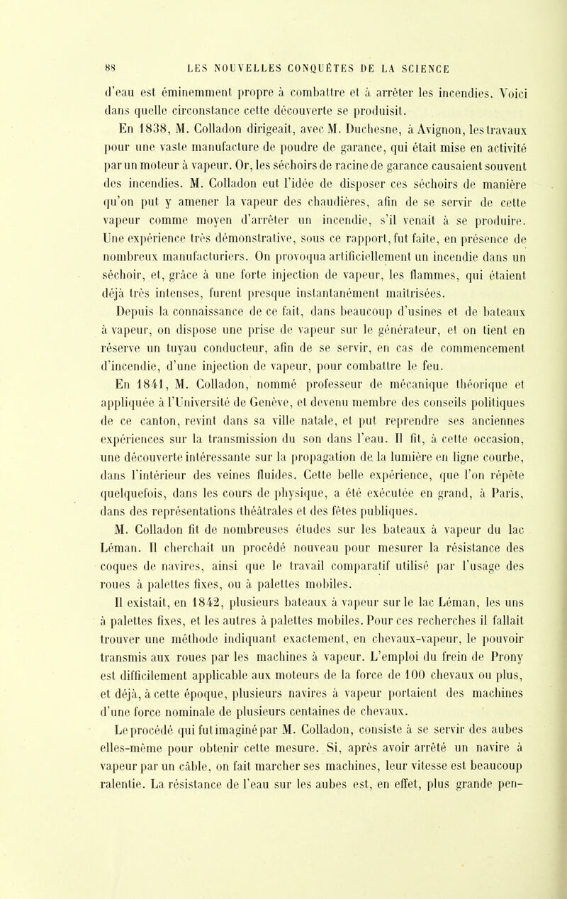 d'eau est éminemment propre à combattre et à arrêter les incendies. Voici dans quelle circonstance cette découverte se produisit. En 1838, M. CoUadon dirigeait, avec M. Duciiesne, à Avignon, les travaux pour une vaste manufacture de poudre de garance, qui était mise en activité par un moteur à vapeur. Or, les séchoirs de racine de garance causaient souvent des incendies. M. Colladon eut l'idée de disposer ces séchoirs de manière qu'on put y amener la vapeur des chaudières, afin de se servir de cette vapeur comme moyen d'arrêter un incendie, s'il venait à se produire. Une expérience très démonstrative, sous ce rapport, fut faite, en présence de nombreux manufacturiers. On provoqua artificiellement un incendie dans un séchoir, et, grâce à une forte injection de vapeur, les flammes, qui étaient déjà très intenses, furent presque instantanément maîtrisées. Depuis la connaissance de ce fait, dans beaucoup d'usines et de bateaux à vapeur, on dispose une prise de vapeur sur le générateur, et on tient en réserve un tuyau conducteur, afin de se servir, en cas de commencement d'incendie, d'une injection de vapeur, pour combattre le feu. En 1841, M. Colladon, nommé professeur de mécanique théorique et appliquée à l'Université de Genève, et devenu membre des conseils politiques de ce canton, revint dans sa ville natale, et put reprendre ses anciennes expériences sur la transmission du son dans l'eau. Il fit, à cette occasion, une découverte intéressante sur la propagation delà lumière en ligne courbe, dans l'intérieur des veines fluides. Cette belle expérience, que l'on répète quelquefois, dans les cours de physique, a été exécutée en grand, à Paris, dans des représentations théâtrales et des fêtes publiques. M. Colladon fit de nombreuses études sur les bateaux à vapeur du lac Léman. Il cherchait un procédé nouveau pour mesurer la résistance des coques de navires, ainsi que le travail comparatif utilisé par l'usage des roues à palettes fixes, ou à palettes mobiles. Il existait, en 1842, plusieurs bateaux à vapeur sur le lac Léman, les uns à palettes fixes, et les autres à palettes mobiles. Pour ces recherches il fallait trouver une méthode indiquant exactement, en chevaux-vapeur, le pouvoir transmis aux roues par les machines à vapeur. L'emploi du frein de Prony est difficilement applicable aux moteurs de la force de 100 chevaux ou plus, et déjà, à cette époque, plusieurs navires à vapeur portaient des machines d'une force nominale de plusieurs centaines de chevaux. Le procédé qui fut imaginé par M. Colladon, consiste à se servir des aubes elles-môme pour obtenir cette mesure. Si, après avoir arrêté un navire à vapeur par un câble, on fait marcher ses machines, leur vitesse est beaucoup ralentie. La résistance de l'eau sur les aubes est, en effet, plus grande pen-