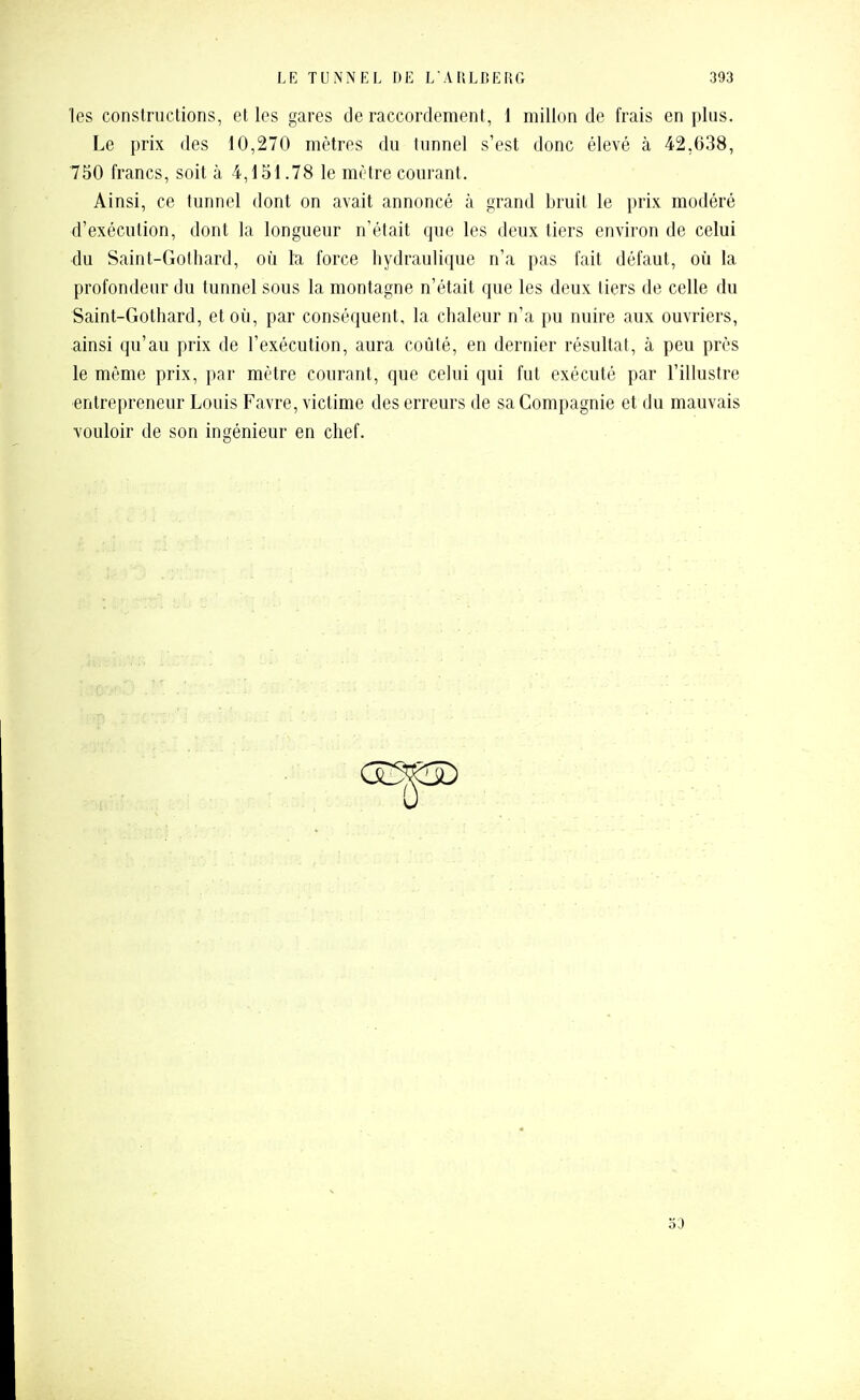 les constructions, et les gares de raccordement, 1 millon de frais en plus. Le prix des 10,270 mètres du tunnel s'est donc élevé à 42,638, 750 francs, soit à 4,151.78 le mître courant. Ainsi, ce tunnel dont on avait annoncé à grand bruit le prix modéré d'exécution, dont la longueur n'était que les deux tiers environ de celui du Saint-Gothard, où la force hydraulique n'a pas fait défaut, où la profondeur du tunnel sous la montagne n'était que les deux tiers de celle du Saint-Gothard, et où, par conséquent, la chaleur n'a pu nuire aux ouvriers, ainsi qu'au prix de l'exécution, aura coûté, en dernier résultat, à peu près le môme prix, par mètre courant, que celui qui fut exécuté par l'illustre •entrepreneur Louis Favre, victime des erreurs de sa Compagnie et du mauvais vouloir de son ingénieur en chef. 53