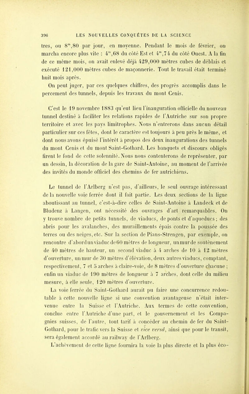 très, OU 8,80 par jour, en moyenne. Pendant le mois de février, on marcha encore plus vite : 4,68 du côté Est et 4°,74 du côté Ouest. A la fin de ce même mois, on avait enlevé déjà 429,000 mètres cubes de déblais et exécuté 121,000 mètres cubes de maçonnerie. Tout le travail était terminé huit mois après. On peut juger, par ces quelques chiffres, des progrès accomplis dans le percement des tunnels, depuis les travaux du mont Cenis. C'est le 19 novembre 1883 qu'eut lieu l'inauguration officielle du nouveau tunnel destiné à faciliter les relations rapides de l'Autriche sur son propre territoire et avec les pays limitrophes. Nous n'entrerons dans aucun détail particulier sur ces fêtes, dont le caractère est toujours à peu près le même, et dont nous avons épuisé l'intérêt à propos des deux inaugurations des tunnels du mont Cenis et du mont Saint-Gothard. Les banquets et discours obligés firent le fond de cette solennité. Nous nous contenterons de représenter, par un dessin, la décoration de la gare de Saint-Antoine, au moment de l'arrivée des invités du monde officiel des chemins de fer autrichiens. Le tunnel de l'Arlberg n'est pas, d'ailleurs, le seul ouvrage intéressant delà nouvelle voie ferrée dont il fait partie. Les deux sections de la ligne aboutissant au tunnel, c'est-à-dire celles de Saint-Antoine à Landeck et de Bladenz à Langen, ont nécessité des ouvrages d'art remarquables. On y trouve nombre de petits tunnels, de viaducs, de ponts et d'aqueducs; des abris pour les avalanches, des muraillements épais contre la poussée des terres ou des neiges, etc. Sur la section de Pians-Strengen, par exemple, on rencontre d'abordunviaducde60 mètres de longueur, unmurde soutènement de 40 mètres de hauteur, un second viaduc à 4 arclies de 10 à 12 mètres d'ouverture, un mur de 30 mètres d'élévation, deux autres viaducs, comptant, respectivement, 7 et 5 arches à claire-voie, de 8 mètres d'ouverture chacune ; enfin un viaduc de 190 mètres de longueur à 7 arches, dont celle du milieu mesure, à elle seule, 120 mètres d'ouverture. La voie ferrée du Saint-Gothard aurait pu faire une concurrence redou- table à cette nouvelle ligne si une convention avantageuse n'était inter- venue entre la Suisse et l'Autriche. Aux termes de cette convention, conclue entre l'Autriche d'une part, et le gouvernement et les Compa- gnies suisses, de l'autre, tout tarif à concéder au chemin de fer du Saint- Gothard, pour le trafic vers la Suisse et vice versâ, ainsi que pour le transit, sera également accordé au railway de l'Arlberg. L'achèvement de cette ligne fournira la voie la plus directe et la plus éco-