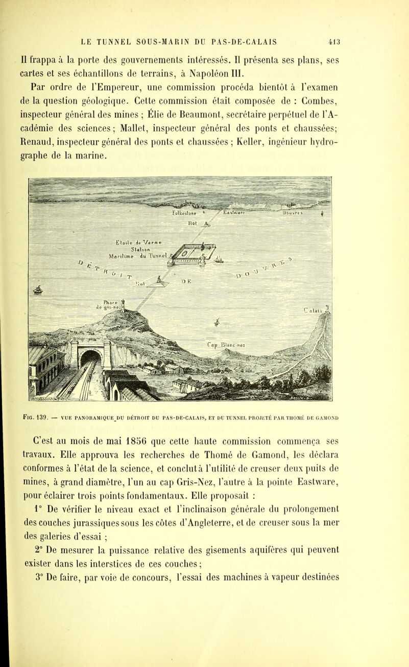 Il frappa à la porte des gouvernements intéressés. Il présenta ses plans, ses cartes et ses échantillons de terrains, à Napoléon III. Par ordre de l'Empereur, une commission procéda bientôt à l'examen de la question géologique. Cette commission était composée de : Combes, inspecteur général des mines ; Élie de Beaumont, secrétaire perpétuel de l'A- cadémie des sciences ; Mallet, inspecteur général des ponts et chaussées; Renaud, inspecteur général des ponts et chaussées ; Keller, ingénieur hydro- graphe de la marine. FiG. 139. — VUE PANORAMIQUE DU DÉTOOIT DU PAS-DE-CALAIS, ET DU TUNNEL PROJETÉ PAR THOMÉ DE GAIIOND C'est au mois de mai 1856 que cette haute commission commença ses travaux. Elle approuva les recherches de Thomé de Gamond, les déclara conformes à l'état de la science, et conclut à l'utilité de creuser deux puits de mines, à grand diamètre, l'un au cap Gris-Nez, l'autre à la pointe Eastware, pour éclairer trois points fondamentaux. Elle proposait : r De vérifier le niveau exact et l'inclinaison générale du prolongement des couches jurassiques sous les côtes d'Angleterre, et de creuser sous la mer des galeries d'essai ; 2° De mesurer la puissance relative des gisements aquifères qui peuvent exister dans les interstices de ces couches ; 3° De faire, par voie de concours, l'essai des machines à vapeur destinées