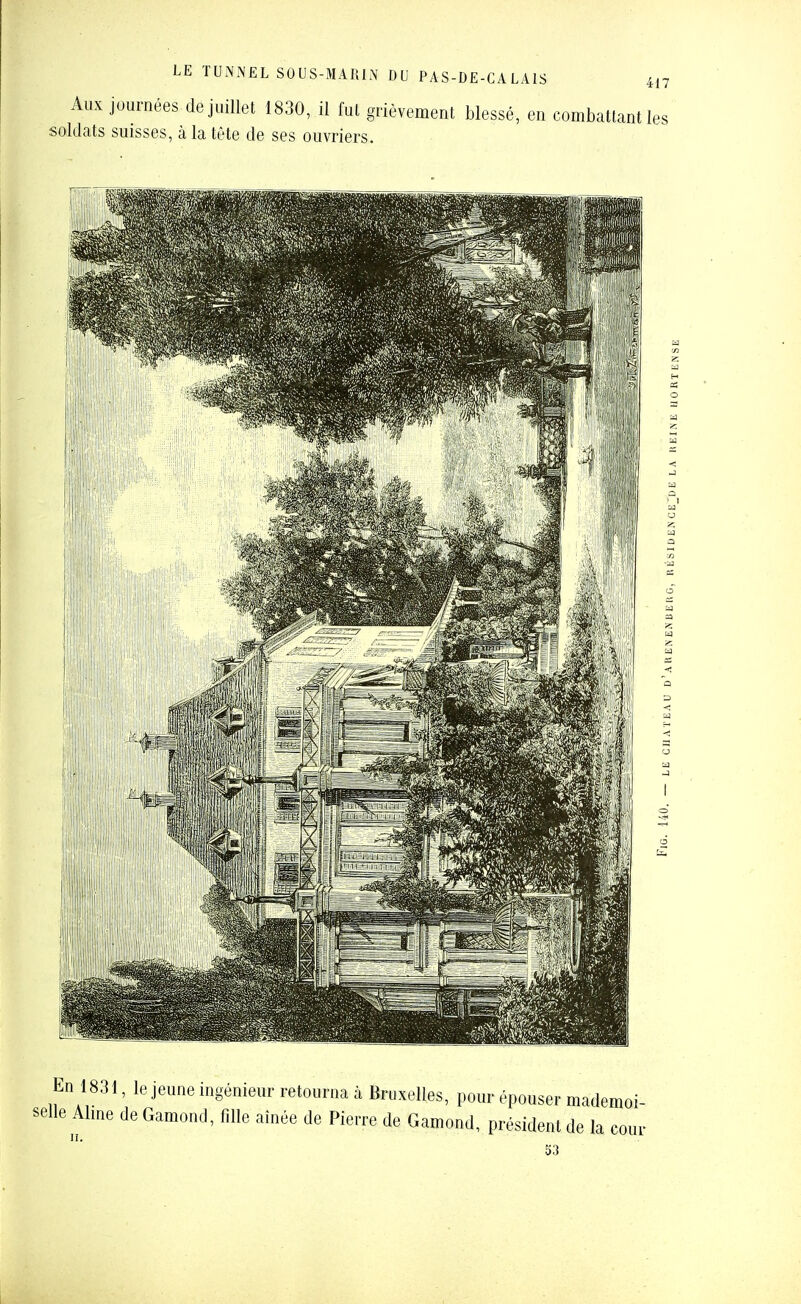 417 Aux journées de juillet 1830, il fut grièvement blessé, en combattant les soldats suisses, à la tète de ses ouvriers. En 1831, le jeune ingénieur retourna à Bruxelles, pour épouser mademoi- selle Aime de Gamond, fille aînée de Pierre de Gamond, président de la cour 53