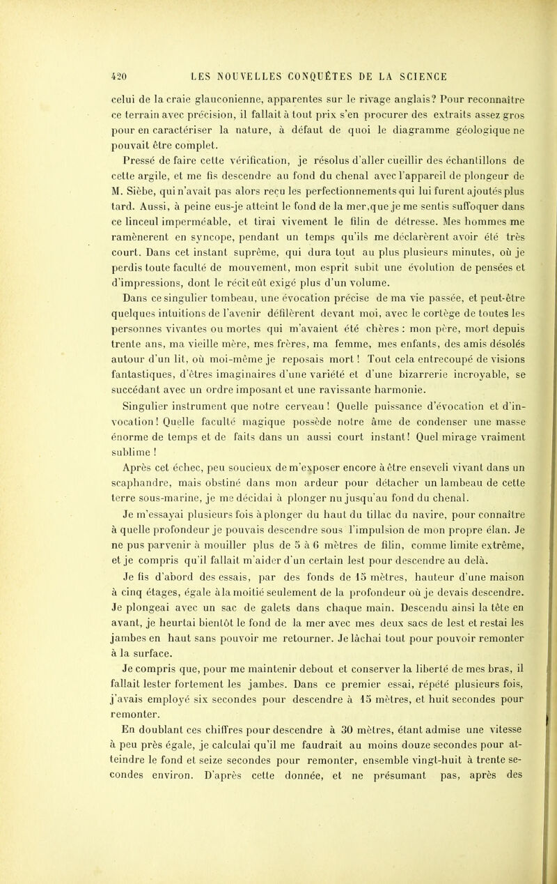 celui de la craie glauconienne, apparentes sur le rivage anglais? Pour reconnaître ce terrain avec précision, il fallait à tout pi-ix s'en procurer des extraits assez gros pour en caractériser la nature, à défaut de quoi le diagramme géologique ne pouvait être complet. Pressé de faire cette vérification, je résolus d'aller cueillir des échantillons de cette argile, et me fis descendre au fond du chenal avec l'appareil de plongeur de M. Sièbe, qui n'avait pas alors reçu les perfectionnements qui lui furent ajoutés plus tard. Aussi, à peine eus-je atteint le fond de la mer,que je me sentis suffoquer dans ce linceul imperméable, et tirai vivement le filin de détresse. Mes hommes me ramènerent en syncope, pendant un temps qu'ils me déclarèrent avoir été très court. Dans cet instant suprême, qui dura tout au plus plusieurs minutes, où je perdis toute faculté de mouvement, mon esprit subit une évolution de pensées et d'impressions, dont le récit eût exigé plus d'un volume. Dans ce singulier tombeau, une évocation précise de ma vie passée, et peut-être quelques intuitions de l'avenir défilèrent devant moi, avec le cortège de toutes les personnes vivantes ou mortes qui m'avaient été chères : mon père, mort depuis trente ans, ma vieille mère, mes frères, ma femme, mes enfants, des amis désolés autour d'un lit, où moi-même je reposais mort ! Tout cela entrecoupé de visions fantastiques, d'êtres imaginaires d'une variété et d'une bizarrerie incroyable, se succédant avec un ordre imposant et une ravissante harmonie. Singulier instrument que notre cerveau ! Quelle puissance d'évocation et d'in- vocation! Quelle faculté magique possède notre âme de condenser une masse énorme de temps et de faits dans un aussi court instant! Quel mirage vraiment sublime ! Après cet échec, peu soucieux dem'exposer encore à être enseveli vivant dans un scaphandre, mais obstiné dans mon ardeur pour détacher un lambeau de cette terre sous-marine, je me décidai à plonger nu jusqu'au fond du chenal. Je m'essayai plusieurs fois àplonger du haut du tillac du navire, pour connaître à quelle profondeur je pouvais descendre sous l'impulsion de mon propre élan. Je ne pus parvenir à mouiller plus de 5 à 6 mètres de filin, comme limite extrême, et je compris qu'il fallait m'aider d'un certain lest pour descendre au delà. Je fis d'abord des essais, par des fonds de 15 mètres, hauteur d'une maison à cinq étages, égale àla moitié seulement de la profondeur où je devais descendre. Je plongeai avec un sac de galets dans chaque main. Descendu ainsi la tête en avant, je heurtai bientôt le fond de la mer avec mes deux sacs de lest et restai les jambes en haut sans pouvoir me retourner. Je lâchai tout pour pouvoir remonter à la surface. Je compris que, pour me maintenir debout et conserver la liberté de mes bras, il fallait lester fortement les jambes. Dans ce premier essai, répété plusieurs fois, j'avais employé six secondes pour descendre à 15 mètres, et huit secondes pour remonter. En doublant ces chiffres pour descendre à 30 mètres, étant admise une vitesse à peu près égale, je calculai qu'il me faudrait au moins douze secondes pour at- teindre le fond et seize secondes pour remonter, ensemble vingt-huit à trente se- condes environ. D'après cette donnée, et ne présumant pas, après des