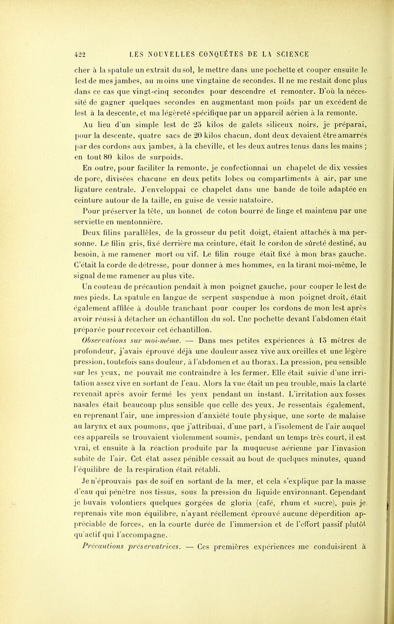 cher à la spatule un extrait du sol, le mettre dans une pochette et couper ensuite le lest de mesjamhes, au moins une vingtaine de secondes. Il ne me restait donc plus dans ce cas que vingt-cinq secondes pour descendre et remonter. D'où la néces- sité de gagner quelques secondes en augmentant mon poids par un excédent de lest à la descente, et ma légèreté spécifique par un appareil aérien à la remonte. Au lieu d'un simple lest de 25 kilos de galets siliceux noirs, je préparai, pour la descente, quatre sacs de 20 kilos chacun, dont deux devaient être amarrés par des cordons aux jambes, à la cheville, et les deux autres tenus dans les mains ; en tout 80 kilos de surpoids. En outre, pour faciliter la remonte, je confectionnai un chapelet de dix vessies de porc, divisées chacune en deux petits lobes ou compartiments à air, par une ligature centrale. J'enveloppai ce chapelet dans une bande de toile adaptée en ceinture autour de la taille, en guise de vessie natatoire. Pour préserver la tête, un bonnet de coton bourré de linge et maintenu par une serviette en mentonnière. Deux filins parallèles, de la grosseur du petit doigt, étaient attachés à ma per- sonne. Le filin gris, fixé derrière ma ceinture, était le cordon de sûreté destiné, au besoin, à me ramener mort ou vif. Le filin rouge était fixé à mon bras gauche. C'était la corde de détresse, pour donner à mes hommes, en la tirant moi-même, le signal de me ramener au plus vite. Un couteau de précaution pendait à mon poignet gauche, pour couper le lest de mes pieds. La spatule en langue de serpent suspendue à mon poignet droit, était également affilée à double tranchant pour couper les cordons de mon lest après avoir réussi à détacher un échantillon du sol. Une pochette devant l'abdomen était préparée pourrecevoir cet échantillon. Observations sur moi-même. — Dans mes petites expériences à 15 mètres de profondeur, j'avais éprouvé déjà une douleur assez vive aux oreilles et une légère pression, toutefois sans douleur, à l'abdomen et au thorax. La pression, peu sensible sur les yeux, ne 2^ouvait me contraindre à les fermer. Elle était suivie d'une irri- tation assez vive en sortant do i'eau. Alors la vue était un peu trouble, mais la clarté revenait après avoir fermé les yeux pendant un instant. L'irritation aux fosses nasales était beaucoup plus sensible que celle des yeux. Je ressentais également, en reprenant l'air, une impression d'anxiété toute physique, une sorte de malaise au larynx et aux poumons, que j'attribuai, d'une part, à l'isolement de l'air auquel ces appareils se trouvaient violemment soumis, pendant un temps très court, il est vrai, et ensuite à la réaction produite par la muqueuse aérienne par l'invasion subite de l'air. Cet état assez pénible cessait au bout de quelques minutes, quand l'équilibre de la respiration était rétabli. Je n'éprouvais pas de soif en sortant de la mer, et cela s'explique par la masse d'eau qui pénètre nos tissus, sous la pression du liquide environnant. Cependant je buvais volontiers quelques gorgées de gloria (café, rhum et sucre), puis je reprenais vite mon équilibre, n'ayant réellement éprouvé aucune déperdition ap- préciable de forces, en la courte durée de l'immersion et de l'effort passif plutôt qu'actif qui l'accompagne. Précautions préservatrices. — Ces premières expériences me conduisirent à