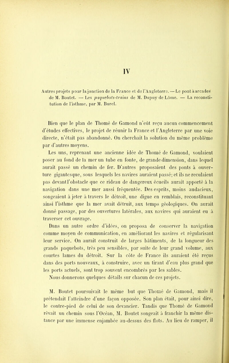 Autres projets pour la jonction de la France et de l'Angleterre. — Le pont à arcades de M. Boutet. — Les paquebots-trains de M. Dupuy de Lôme. — La reconsti- tution de l'isthme, par M. Burel. Bien que le plan de Thomé de Gamond n'eût reçu aucun commencement d'études effectives, le projet de réunir la France et l'Angleterre par une voie directe, n'était pas abandonné. On cherchait la solution du même problème par d'autres moyens. Les uns, reprenant une ancienne idée de Thomé de Gamond, voulaient poser au fond de la mer un tube en fonte, de grande dimension, dans lequel aurait passé un chemin de fer. D'autres proposaient des ponts à ouver- ture gigantesque, sous lesquels les navires auraient passé; et ils ne reculaient pas devant l'obstacle que ce rideau de dangereux écueils aurait apporté à la navigation dans une mer aussi fréquentée. Des esprits, moins audacieux, songeaient à jeter à travers le détroit, une digue en remblais, reconstituant ainsi l'isthme que la mer avait détruit, aux temps géologiques. On aurait donné passage, par des ouvertures latérales, aux navires qui auraient eu à traverser cet ouvrage. Dans un autre ordre d'idées, on proposa de conserver la navigation comme moyen de communication, en améliorant les navires et régularisant leur service. On aurait construit de larges bâtiments, de la longueur des grands paquebots, très peu sensibles, par suite de leur grand volume, aux courtes lames du détroit. Sur la côte de France ils auraient été reçus dans des ports nouveaux, à construire, avec un tirant d'eau plus grand que les ports actuels, sont trop souvent encombrés par les sables. Nous donnerons quelques détails sur chacun de ces projets. M. Boutet poursuivait le même but que Thomé de Gamond, mais il prétendait l'atteindre d'une façon opposée. Son plan était, pour ainsi dire, le contre-pied de celui de son devancier. Tandis que Thomé de Gamond rêvait un chemin sous l'Océan, M. Boutet songeait à franchir la même dis- tance par une immense enjambée au-dessus des flots. Au lieu de ramper, il