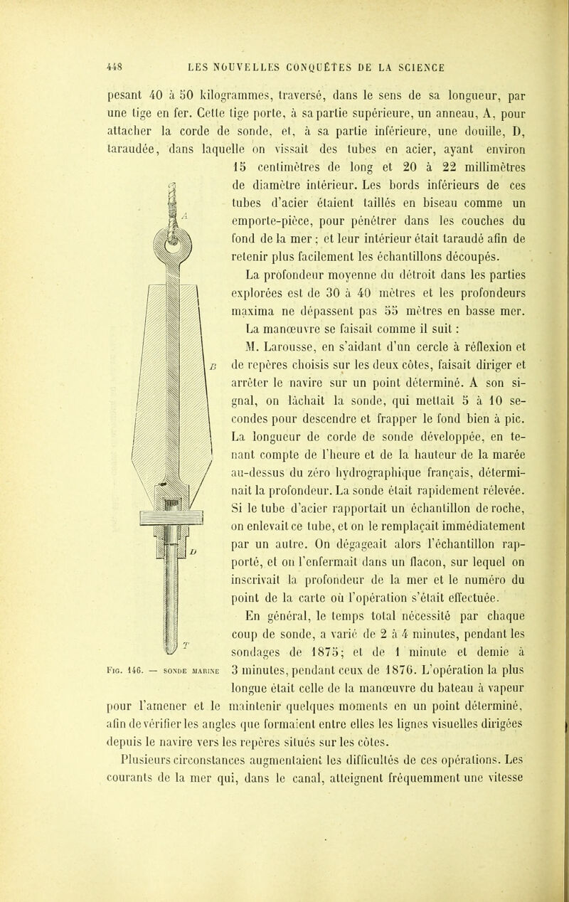 pesant 40 à 50 kilogrammes, traversé, dans le sens de sa longueur, par une tige en fer. Celle lige porte, à sa partie supérieure, un anneau, A, pour attacher la corde de sonde, et, à sa partie inférieure, une douille, D, taraudée, dans laquelle on vissait des tubes en acier, ayant environ 15 centimètres de long et 20 à 22 millimètres de diamètre intérieur. Les bords inférieurs de ces tubes d'acier étaient taillés en biseau comme un emporte-pièce, pour pénétrer dans les couches du fond de la mer ; et leur intérieur était taraudé afin de retenir plus facilement les échantillons découpés. La profondeur moyenne du détroit dans les parties explorées est de 30 à 40 mètres et les profondeurs maxima ne dépassent pas 55 mètres en basse mer. La manœuvre se faisait comme il suit : M. Larousse, en s'aidant d'un cercle à réflexion et de repères choisis sur les deux côtes, faisait diriger et arrêter le navire sur un point déterminé. A son si- gnal, on lâchait la sonde, qui mettait 5 à 10 se- condes pour descendre et frapper le fond bien à pic. La longueur de corde de sonde développée, en te- nant compte de l'heure et de la hauteur de la marée au-dessus du zéro hydrographique français, détermi- nait la profondeur. La sonde était rapidement rélevée. Si le tube d'acier rapportait un échantillon déroche, on enlevait ce tube, et on le remplaçait immédiatement par un autre. On dégageait alors l'échantillon rap- porté, et on l'enfermait dans un flacon, sur lequel on inscrivait la profondeur de la mer et le numéro du point de la carte où l'opéralion s'était elTectuée. En général, le temps total nécessité par chaque coup de sonde, a varié de 2 à 4 minutes, pendant les sondages de 1875; et de 1 minute et demie à longue était celle de la manœuvre du bateau à vapeur pour l'amener et le maintenir quelques moments en un point déterminé, afin de vérifier les angles que formaient entre elles les lignes visuelles dirigées depuis le navire vers les repères situés sur les côtes. Plusieurs circonstances augmentaient les difficultés de ces opérations. Les courants de la mer qui, dans le canal, atteignent fréquemment une vitesse